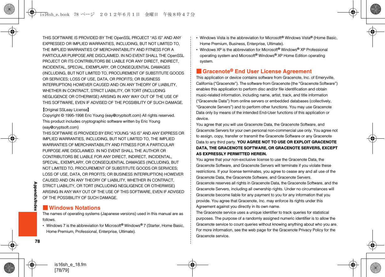 78is16sh_e_18.fm[78/79]Appendix/IndexTHIS SOFTWARE IS PROVIDED BY THE OpenSSL PROJECT “AS IS” AND ANY EXPRESSED OR IMPLIED WARRANTIES, INCLUDING, BUT NOT LIMITED TO, THE IMPLIED WARRANTIES OF MERCHANTABILITY AND FITNESS FOR A PARTICULAR PURPOSE ARE DISCLAIMED. IN NO EVENT SHALL THE OpenSSL PROJECT OR ITS CONTRIBUTORS BE LIABLE FOR ANY DIRECT, INDIRECT, INCIDENTAL, SPECIAL, EXEMPLARY, OR CONSEQUENTIAL DAMAGES (INCLUDING, BUT NOT LIMITED TO, PROCUREMENT OF SUBSTITUTE GOODS OR SERVICES; LOSS OF USE, DATA, OR PROFITS; OR BUSINESS INTERRUPTION) HOWEVER CAUSED AND ON ANY THEORY OF LIABILITY, WHETHER IN CONTRACT, STRICT LIABILITY, OR TORT (INCLUDING NEGLIGENCE OR OTHERWISE) ARISING IN ANY WAY OUT OF THE USE OF THIS SOFTWARE, EVEN IF ADVISED OF THE POSSIBILITY OF SUCH DAMAGE.【Original SSLeay License】Copyright © 1995-1998 Eric Young (eay@cryptsoft.com) All rights reserved.This product includes cryptographic software written by Eric Young (eay@cryptsoft.com)THIS SOFTWARE IS PROVIDED BY ERIC YOUNG “AS IS” AND ANY EXPRESS OR IMPLIED WARRANTIES, INCLUDING, BUT NOT LIMITED TO, THE IMPLIED WARRANTIES OF MERCHANTABILITY AND FITNESS FOR A PARTICULAR PURPOSE ARE DISCLAIMED. IN NO EVENT SHALL THE AUTHOR OR CONTRIBUTORS BE LIABLE FOR ANY DIRECT, INDIRECT, INCIDENTAL, SPECIAL, EXEMPLARY, OR CONSEQUENTIAL DAMAGES (INCLUDING, BUT NOT LIMITED TO, PROCUREMENT OF SUBSTITUTE GOODS OR SERVICES; LOSS OF USE, DATA, OR PROFITS; OR BUSINESS INTERRUPTION) HOWEVER CAUSED AND ON ANY THEORY OF LIABILITY, WHETHER IN CONTRACT, STRICT LIABILITY, OR TORT (INCLUDING NEGLIGENCE OR OTHERWISE) ARISING IN ANY WAY OUT OF THE USE OF THIS SOFTWARE, EVEN IF ADVISED OF THE POSSIBILITY OF SUCH DAMAGE.■Windows NotationsThe names of operating systems (Japanese versions) used in this manual are as follows.•Windows 7 is the abbreviation for Microsoft® Windows® 7 (Starter, Home Basic, Home Premium, Professional, Enterprise, Ultimate).•Windows Vista is the abbreviation for Microsoft® Windows Vista® (Home Basic, Home Premium, Business, Enterprise, Ultimate).•Windows XP is the abbreviation for Microsoft® Windows® XP Professional operating system and Microsoft® Windows® XP Home Edition operating system.■Gracenote® End User License AgreementThis application or device contains software from Gracenote, Inc. of Emeryville, California (“Gracenote”). The software from Gracenote (the “Gracenote Software”) enables this application to perform disc and/or file identification and obtain music-related information, including name, artist, track, and title information (“Gracenote Data”) from online servers or embedded databases (collectively, “Gracenote Servers”) and to perform other functions. You may use Gracenote Data only by means of the intended End-User functions of this application or device.You agree that you will use Gracenote Data, the Gracenote Software, and Gracenote Servers for your own personal non-commercial use only. You agree not to assign, copy, transfer or transmit the Gracenote Software or any Gracenote Data to any third party. YOU AGREE NOT TO USE OR EXPLOIT GRACENOTE DATA, THE GRACENOTE SOFTWARE, OR GRACENOTE SERVERS, EXCEPT AS EXPRESSLY PERMITTED HEREIN.You agree that your non-exclusive license to use the Gracenote Data, the Gracenote Software, and Gracenote Servers will terminate if you violate these restrictions. If your license terminates, you agree to cease any and all use of the Gracenote Data, the Gracenote Software, and Gracenote Servers. Gracenote reserves all rights in Gracenote Data, the Gracenote Software, and the Gracenote Servers, including all ownership rights. Under no circumstances will Gracenote become liable for any payment to you for any information that you provide. You agree that Gracenote, Inc. may enforce its rights under this Agreement against you directly in its own name.The Gracenote service uses a unique identifier to track queries for statistical purposes. The purpose of a randomly assigned numeric identifier is to allow the Gracenote service to count queries without knowing anything about who you are. For more information, see the web page for the Gracenote Privacy Policy for the Gracenote service.is16sh_e.book  78 ページ  ２０１２年６月１日　金曜日　午後８時４７分