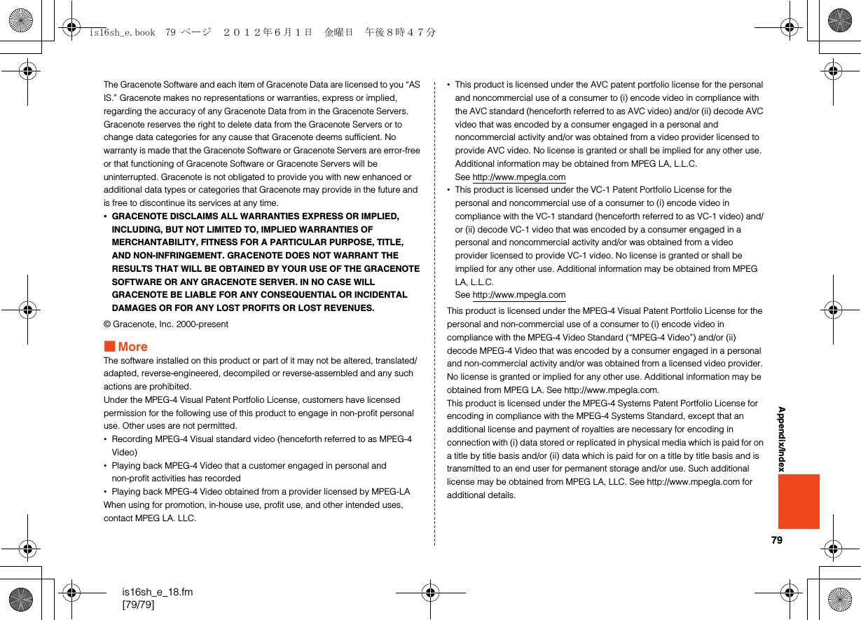 79is16sh_e_18.fm[79/79]Appendix/IndexThe Gracenote Software and each item of Gracenote Data are licensed to you “AS IS.” Gracenote makes no representations or warranties, express or implied, regarding the accuracy of any Gracenote Data from in the Gracenote Servers. Gracenote reserves the right to delete data from the Gracenote Servers or to change data categories for any cause that Gracenote deems sufficient. No warranty is made that the Gracenote Software or Gracenote Servers are error-free or that functioning of Gracenote Software or Gracenote Servers will be uninterrupted. Gracenote is not obligated to provide you with new enhanced or additional data types or categories that Gracenote may provide in the future and is free to discontinue its services at any time.•GRACENOTE DISCLAIMS ALL WARRANTIES EXPRESS OR IMPLIED, INCLUDING, BUT NOT LIMITED TO, IMPLIED WARRANTIES OF MERCHANTABILITY, FITNESS FOR A PARTICULAR PURPOSE, TITLE, AND NON-INFRINGEMENT. GRACENOTE DOES NOT WARRANT THE RESULTS THAT WILL BE OBTAINED BY YOUR USE OF THE GRACENOTE SOFTWARE OR ANY GRACENOTE SERVER. IN NO CASE WILL GRACENOTE BE LIABLE FOR ANY CONSEQUENTIAL OR INCIDENTAL DAMAGES OR FOR ANY LOST PROFITS OR LOST REVENUES.© Gracenote, Inc. 2000-present■MoreThe software installed on this product or part of it may not be altered, translated/adapted, reverse-engineered, decompiled or reverse-assembled and any such actions are prohibited.Under the MPEG-4 Visual Patent Portfolio License, customers have licensed permission for the following use of this product to engage in non-profit personal use. Other uses are not permitted.•Recording MPEG-4 Visual standard video (henceforth referred to as MPEG-4 Video)•Playing back MPEG-4 Video that a customer engaged in personal and non-profit activities has recorded•Playing back MPEG-4 Video obtained from a provider licensed by MPEG-LAWhen using for promotion, in-house use, profit use, and other intended uses, contact MPEG LA. LLC.•This product is licensed under the AVC patent portfolio license for the personal and noncommercial use of a consumer to (i) encode video in compliance with the AVC standard (henceforth referred to as AVC video) and/or (ii) decode AVC video that was encoded by a consumer engaged in a personal and noncommercial activity and/or was obtained from a video provider licensed to provide AVC video. No license is granted or shall be implied for any other use. Additional information may be obtained from MPEG LA, L.L.C.See http://www.mpegla.com•This product is licensed under the VC-1 Patent Portfolio License for the personal and noncommercial use of a consumer to (i) encode video in compliance with the VC-1 standard (henceforth referred to as VC-1 video) and/or (ii) decode VC-1 video that was encoded by a consumer engaged in a personal and noncommercial activity and/or was obtained from a video provider licensed to provide VC-1 video. No license is granted or shall be implied for any other use. Additional information may be obtained from MPEG LA, L.L.C.See http://www.mpegla.comThis product is licensed under the MPEG-4 Visual Patent Portfolio License for the personal and non-commercial use of a consumer to (i) encode video in compliance with the MPEG-4 Video Standard (“MPEG-4 Video”) and/or (ii) decode MPEG-4 Video that was encoded by a consumer engaged in a personal and non-commercial activity and/or was obtained from a licensed video provider. No license is granted or implied for any other use. Additional information may be obtained from MPEG LA. See http://www.mpegla.com. This product is licensed under the MPEG-4 Systems Patent Portfolio License for encoding in compliance with the MPEG-4 Systems Standard, except that an additional license and payment of royalties are necessary for encoding in connection with (i) data stored or replicated in physical media which is paid for on a title by title basis and/or (ii) data which is paid for on a title by title basis and is transmitted to an end user for permanent storage and/or use. Such additional license may be obtained from MPEG LA, LLC. See http://www.mpegla.com for additional details.is16sh_e.book  79 ページ  ２０１２年６月１日　金曜日　午後８時４７分