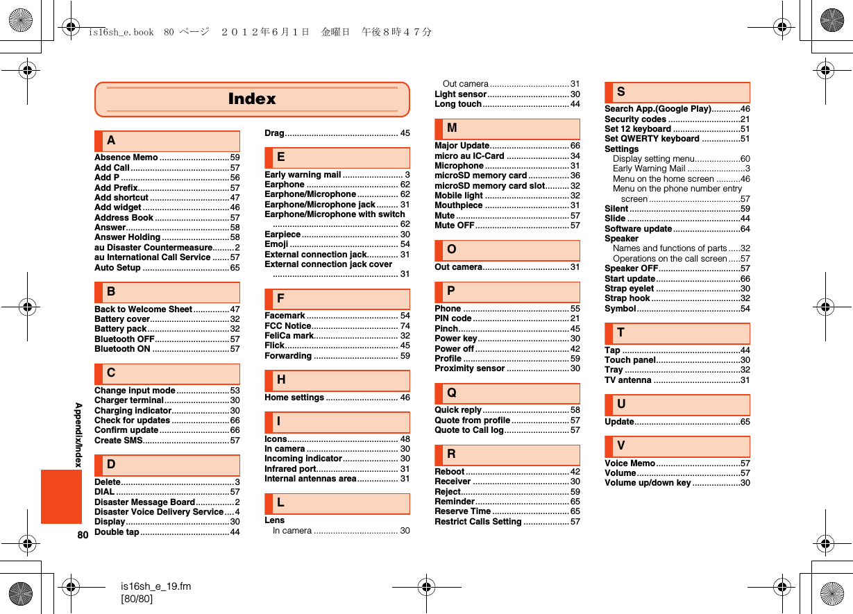 80is16sh_e_19.fm[80/80]Appendix/IndexAAbsence Memo .............................59Add Call .........................................57Add P .............................................56Add Prefix......................................57Add shortcut .................................47Add widget ....................................46Address Book ...............................57Answer...........................................58Answer Holding ............................58au Disaster Countermeasure.........2au International Call Service .......57Auto Setup ....................................65BBack to Welcome Sheet...............47Battery cover.................................32Battery pack..................................32Bluetooth OFF...............................57Bluetooth ON ................................57CChange input mode......................53Charger terminal...........................30Charging indicator........................30Check for updates ........................66Confirm update.............................66Create SMS....................................57DDelete...............................................3DIAL ...............................................57Disaster Message Board................2Disaster Voice Delivery Service....4Display...........................................30Double tap .....................................44Drag............................................... 45EEarly warning mail ......................... 3Earphone ...................................... 62Earphone/Microphone ................. 62Earphone/Microphone jack ......... 31Earphone/Microphone with switch.................................................... 62Earpiece........................................ 30Emoji ............................................. 54External connection jack............. 31External connection jack cover.................................................... 31FFacemark ...................................... 54FCC Notice.................................... 74FeliCa mark................................... 32Flick............................................... 45Forwarding ................................... 59HHome settings .............................. 46IIcons.............................................. 48In camera ...................................... 30Incoming indicator....................... 30Infrared port.................................. 31Internal antennas area................. 31LLensIn camera ................................... 30IndexOut camera.................................31Light sensor.................................. 30Long touch.................................... 44MMajor Update................................. 66micro au IC-Card .......................... 34Microphone ................................... 31microSD memory card ................. 36microSD memory card slot.......... 32Mobile light ................................... 32Mouthpiece ................................... 31Mute ............................................... 57Mute OFF....................................... 57OOut camera.................................... 31PPhone ............................................ 55PIN code ........................................ 21Pinch.............................................. 45Power key...................................... 30Power off ....................................... 42Profile ............................................ 59Proximity sensor .......................... 30QQuick reply.................................... 58Quote from profile ........................ 57Quote to Call log........................... 57RReboot ........................................... 42Receiver ........................................ 30Reject............................................. 59Reminder....................................... 65Reserve Time................................ 65Restrict Calls Setting ................... 57SSearch App.(Google Play)............46Security codes ..............................21Set 12 keyboard ............................51Set QWERTY keyboard ................51SettingsDisplay setting menu...................60Early Warning Mail ........................3Menu on the home screen ..........46Menu on the phone number entry screen ......................................57Silent ..............................................59Slide ...............................................44Software update............................64SpeakerNames and functions of parts .....32Operations on the call screen .....57Speaker OFF..................................57Start update...................................66Strap eyelet ...................................30Strap hook .....................................32Symbol...........................................54TTap .................................................44Touch panel...................................30Tray ................................................32TV antenna ....................................31UUpdate............................................65VVoice Memo...................................57Volume...........................................57Volume up/down key ....................30is16sh_e.book  80 ページ  ２０１２年６月１日　金曜日　午後８時４７分