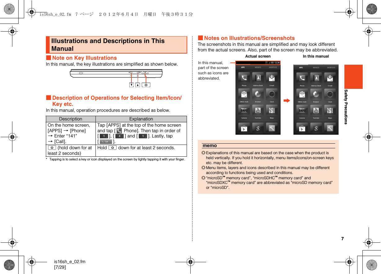 7is16sh_e_02.fm[7/29]Safety Precautions■Note on Key IllustrationsIn this manual, the key illustrations are simplified as shown below.■Description of Operations for Selecting Item/Icon/Key etc.In this manual, operation procedures are described as below.* Tapping is to select a key or icon displayed on the screen by lightly tapping it with your finger.■Notes on Illustrations/ScreenshotsThe screenshots in this manual are simplified and may look different from the actual screens. Also, part of the screen may be abbreviated.Illustrations and Descriptions in This ManualDescription ExplanationOn the home screen, [APPS] [[Phone] [Enter “141” [[Call].Tap [APPS] at the top of the home screen and tap [  Phone]. Then tap in order of [ ], [ ] and [ ]. Lastly, tap [].f (hold down for at least 2 seconds)Hold f down for at least 2 seconds.memo◎Explanations of this manual are based on the case when the product is held vertically. If you hold it horizontally, menu items/icons/on-screen keys etc. may be different.◎Menu items, layers and icons described in this manual may be different according to functions being used and conditions.◎“microSD™ memory card”, “microSDHC™ memory card” and “microSDXC™ memory card” are abbreviated as “microSD memory card” or “microSD”.In this manual, part of the screen such as icons are abbreviated.Actual screen In this manualis16sh_e_02.fm  7 ページ  ２０１２年６月４日　月曜日　午後３時３１分