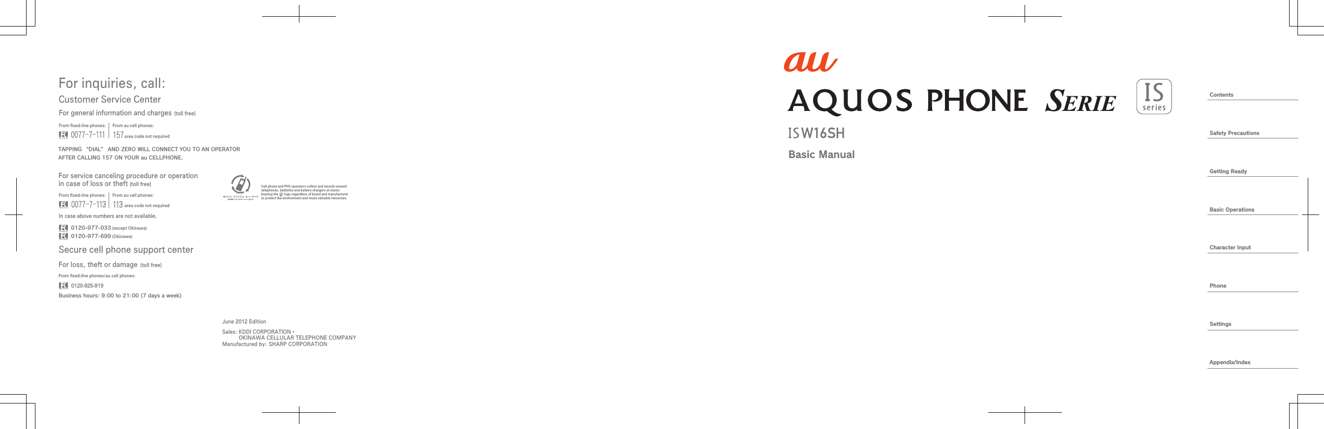 ContentsSafety PrecautionsGetting ReadyBasic OperationsCharacter InputPhoneSettingsAppendix/IndexBasic ManualFor inquiries, call: Secure cell phone support centerCustomer Service CenterFor general information and charges (toll free)For loss, theft or damage (toll free)From ﬁxed-line phones: From au cell phones:From ﬁxed-line phones: From au cell phones:From ﬁxed-line phones/au cell phones:In case above numbers are not available,0120-925-9190120-977-033Business hours: 9:00 to 21:00 (7 days a week) (except Okinawa)0120-977-699 (Okinawa)For service canceling procedure or operation in case of loss or theft (toll free)TAPPING “DIAL” AND ZERO WILL CONNECT YOU TO AN OPERATORAFTER CALLING 157 ON YOUR au CELLPHONE.area code not requiredarea code not requiredSales: KDDI CORPORATION・  OKINAWA CELLULAR TELEPHONE COMPANYManufactured by: SHARP CORPORATIONCell phone and PHS operators collect and recycle unused telephones, batteries and battery chargers at stores bearing the       logo regardless of brand and manufacturer to protect the environment and reuse valuable resources.June 2012 Edition