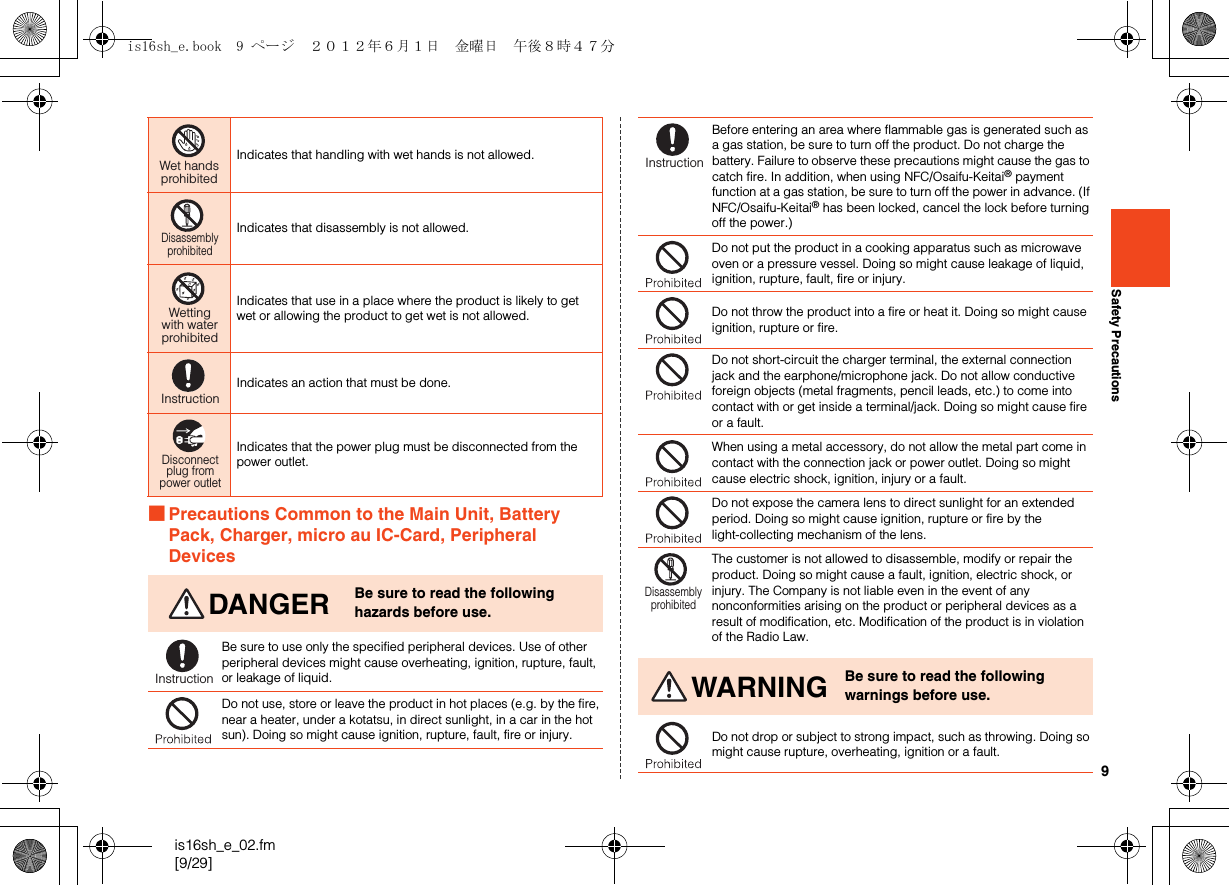 9is16sh_e_02.fm[9/29]Safety Precautions■Precautions Common to the Main Unit, Battery Pack, Charger, micro au IC-Card, Peripheral DevicesIndicates that handling with wet hands is not allowed.Indicates that disassembly is not allowed.Indicates that use in a place where the product is likely to get wet or allowing the product to get wet is not allowed.Indicates an action that must be done.Indicates that the power plug must be disconnected from the power outlet.DANGER Be sure to read the following hazards before use.Be sure to use only the specified peripheral devices. Use of other peripheral devices might cause overheating, ignition, rupture, fault, or leakage of liquid.Do not use, store or leave the product in hot places (e.g. by the fire, near a heater, under a kotatsu, in direct sunlight, in a car in the hot sun). Doing so might cause ignition, rupture, fault, fire or injury.Wet handsprohibitedDisassemblyprohibitedWettingwith waterprohibitedInstructionDisconnectplug frompower outletInstructionBefore entering an area where flammable gas is generated such as a gas station, be sure to turn off the product. Do not charge the battery. Failure to observe these precautions might cause the gas to catch fire. In addition, when using NFC/Osaifu-Keitai® payment function at a gas station, be sure to turn off the power in advance. (If NFC/Osaifu-Keitai® has been locked, cancel the lock before turning off the power.)Do not put the product in a cooking apparatus such as microwave oven or a pressure vessel. Doing so might cause leakage of liquid, ignition, rupture, fault, fire or injury.Do not throw the product into a fire or heat it. Doing so might cause ignition, rupture or fire.Do not short-circuit the charger terminal, the external connection jack and the earphone/microphone jack. Do not allow conductive foreign objects (metal fragments, pencil leads, etc.) to come into contact with or get inside a terminal/jack. Doing so might cause fire or a fault.When using a metal accessory, do not allow the metal part come in contact with the connection jack or power outlet. Doing so might cause electric shock, ignition, injury or a fault.Do not expose the camera lens to direct sunlight for an extended period. Doing so might cause ignition, rupture or fire by the light-collecting mechanism of the lens.The customer is not allowed to disassemble, modify or repair the product. Doing so might cause a fault, ignition, electric shock, or injury. The Company is not liable even in the event of any nonconformities arising on the product or peripheral devices as a result of modification, etc. Modification of the product is in violation of the Radio Law.WARNING Be sure to read the following warnings before use.Do not drop or subject to strong impact, such as throwing. Doing so might cause rupture, overheating, ignition or a fault.InstructionDisassemblyprohibitedis16sh_e.book  9 ページ  ２０１２年６月１日　金曜日　午後８時４７分