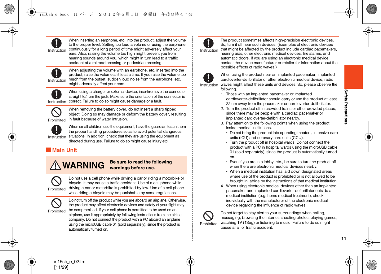 11is16sh_e_02.fm[11/29]Safety Precautions■Main UnitWhen inserting an earphone, etc. into the product, adjust the volume to the proper level. Setting too loud a volume or using the earphone continuously for a long period of time might adversely affect your ears. Also, raising the volume too high might prevent you from hearing sounds around you, which might in turn lead to a traffic accident at a railroad crossing or pedestrian crossing.When adjusting the volume with an earphone, etc. inserted into the product, raise the volume a little at a time. If you raise the volume too much from the outset, sudden loud noise from the earphone, etc. might adversely affect your ears.When using a charger or external device, insert/remove the connector straight to/from the jack. Make sure the orientation of the connector is correct. Failure to do so might cause damage or a fault.When removing the battery cover, do not insert a sharp tipped object. Doing so may damage or deform the battery cover, resulting in fault because of water intrusion.When small children use the equipment, have the guardian teach them the proper handling procedures so as to avoid potential dangerous situations. In addition, check that they are using the equipment as directed during use. Failure to do so might cause injury etc.WARNING Be sure to read the following warnings before use.Do not use a cell phone while driving a car or riding a motorbike or bicycle. It may cause a traffic accident. Use of a cell phone while driving a car or motorbike is prohibited by law. Use of a cell phone while riding a bicycle may be punishable by some regulations.Do not turn off the product while you are aboard an airplane. Otherwise, the product may affect electronic devices and safety of your flight may be compromised. If your cell phone is permitted to be used on an airplane, use it appropriately by following instructions from the airline company. Do not connect the product with a PC aboard an airplane using the microUSB cable 01 (sold separately), since the product is automatically turned on.InstructionInstructionInstructionInstructionThe product sometimes affects high-precision electronic devices. So, turn it off near such devices. (Examples of electronic devices that might be affected by the product include cardiac pacemakers, hearing aids, other electronic medical devices, fire alarms, and automatic doors. If you are using an electronic medical device, contact the device manufacturer or retailer for information about the possible effects of radio waves.)When using the product near an implanted pacemaker, implanted cardioverter-defibrillator or other electronic medical device, radio waves might affect these units and devices. So, please observe the following.1. Those with an implanted pacemaker or implanted cardioverter-defibrillator should carry or use the product at least 22 cm away from the pacemaker or cardioverter-defibrillator.2. Turn the product off in crowded trains or other crowded places, since there may be people with a cardiac pacemaker or implanted cardioverter-defibrillator nearby.3. Pay attention to the following points when using the product inside medical institutions.•Do not bring the product into operating theaters, intensive-care units (ICU) and coronary care units (CCU).•Turn the product off in hospital wards. Do not connect the product with a PC in hospital wards using the microUSB cable 01 (sold separately), since the product is automatically turned on.•Even if you are in a lobby, etc., be sure to turn the product off when there are electronic medical devices nearby.•When a medical institution has laid down designated areas where use of the product is prohibited or is not allowed to be brought in, abide by the instructions of that medical institution.4. When using electronic medical devices other than an implanted pacemaker and implanted cardioverter-defibrillator outside a medical institution (e.g. home medical treatment), check individually with the manufacturer of the electronic medical device regarding the influence of radio waves.Do not forget to stay alert to your surroundings when calling, messaging, browsing the Internet, shooting photos, playing games, watching TV (1Seg) or listening to music. Failure to do so might cause a fall or traffic accident.InstructionInstructionis16sh_e.book  11 ページ  ２０１２年６月１日　金曜日　午後８時４７分