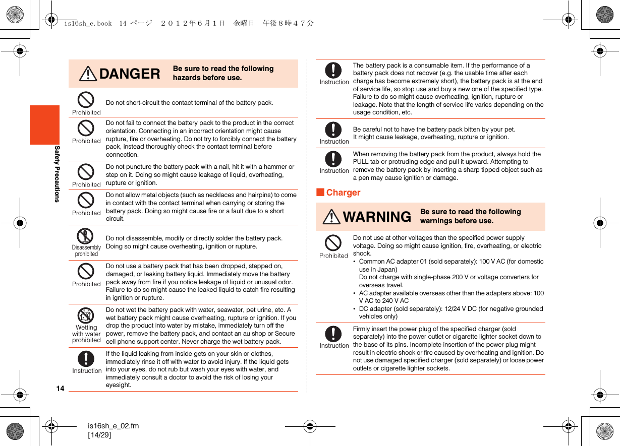 14is16sh_e_02.fm[14/29]Safety Precautions■ChargerDANGER Be sure to read the following hazards before use.Do not short-circuit the contact terminal of the battery pack.Do not fail to connect the battery pack to the product in the correct orientation. Connecting in an incorrect orientation might cause rupture, fire or overheating. Do not try to forcibly connect the battery pack, instead thoroughly check the contact terminal before connection.Do not puncture the battery pack with a nail, hit it with a hammer or step on it. Doing so might cause leakage of liquid, overheating, rupture or ignition.Do not allow metal objects (such as necklaces and hairpins) to come in contact with the contact terminal when carrying or storing the battery pack. Doing so might cause fire or a fault due to a short circuit.Do not disassemble, modify or directly solder the battery pack. Doing so might cause overheating, ignition or rupture. Do not use a battery pack that has been dropped, stepped on, damaged, or leaking battery liquid. Immediately move the battery pack away from fire if you notice leakage of liquid or unusual odor. Failure to do so might cause the leaked liquid to catch fire resulting in ignition or rupture.Do not wet the battery pack with water, seawater, pet urine, etc. A wet battery pack might cause overheating, rupture or ignition. If you drop the product into water by mistake, immediately turn off the power, remove the battery pack, and contact an au shop or Secure cell phone support center. Never charge the wet battery pack.If the liquid leaking from inside gets on your skin or clothes, immediately rinse it off with water to avoid injury. If the liquid gets into your eyes, do not rub but wash your eyes with water, and immediately consult a doctor to avoid the risk of losing your eyesight.DisassemblyprohibitedWettingwith waterprohibitedInstructionThe battery pack is a consumable item. If the performance of a battery pack does not recover (e.g. the usable time after each charge has become extremely short), the battery pack is at the end of service life, so stop use and buy a new one of the specified type. Failure to do so might cause overheating, ignition, rupture or leakage. Note that the length of service life varies depending on the usage condition, etc.Be careful not to have the battery pack bitten by your pet. It might cause leakage, overheating, rupture or ignition.When removing the battery pack from the product, always hold the PULL tab or protruding edge and pull it upward. Attempting to remove the battery pack by inserting a sharp tipped object such as a pen may cause ignition or damage.WARNING Be sure to read the following warnings before use.Do not use at other voltages than the specified power supply voltage. Doing so might cause ignition, fire, overheating, or electric shock.•Common AC adapter 01 (sold separately): 100 V AC (for domestic use in Japan)Do not charge with single-phase 200 V or voltage converters for overseas travel.•AC adapter available overseas other than the adapters above: 100 V AC to 240 V AC•DC adapter (sold separately): 12/24 V DC (for negative grounded vehicles only)Firmly insert the power plug of the specified charger (sold separately) into the power outlet or cigarette lighter socket down to the base of its pins. Incomplete insertion of the power plug might result in electric shock or fire caused by overheating and ignition. Do not use damaged specified charger (sold separately) or loose power outlets or cigarette lighter sockets.InstructionInstructionInstructionInstructionis16sh_e.book  14 ページ  ２０１２年６月１日　金曜日　午後８時４７分