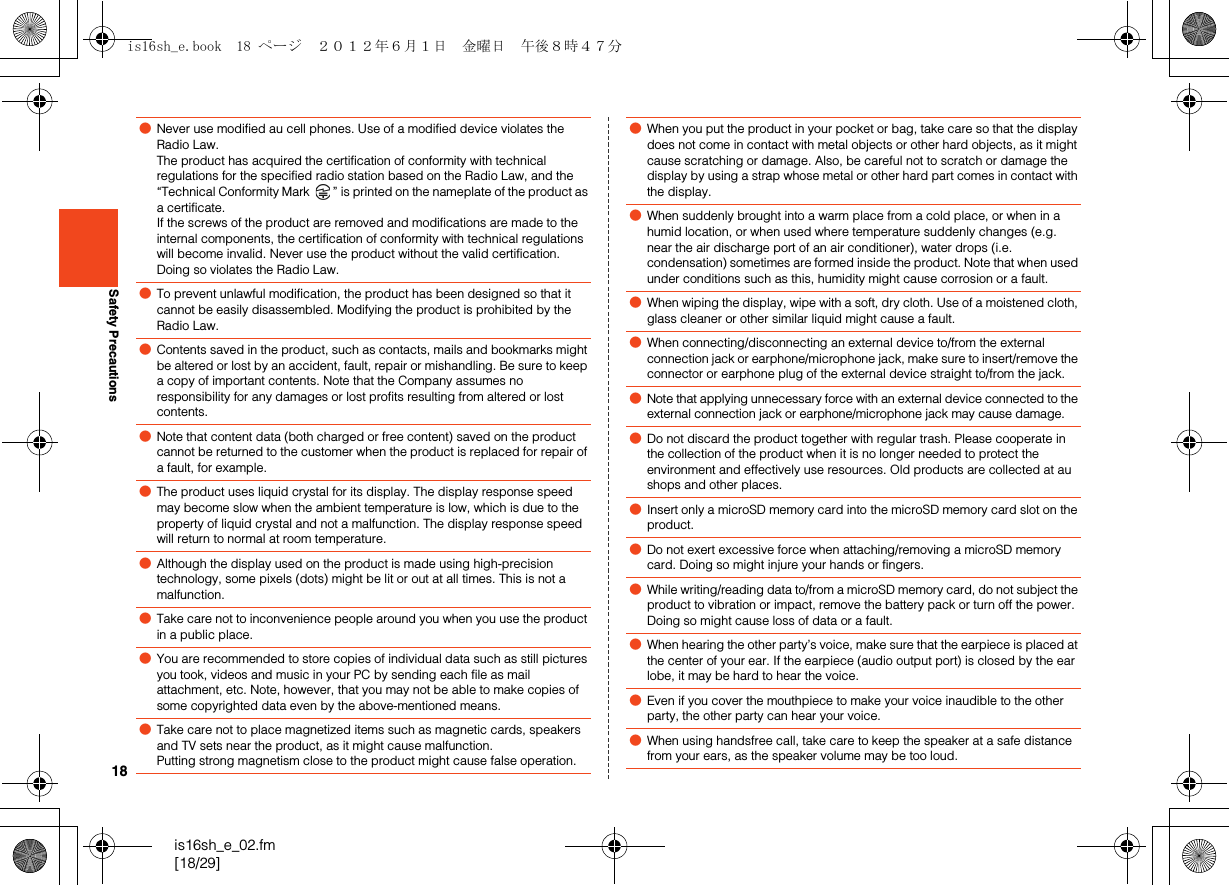 18is16sh_e_02.fm[18/29]Safety Precautions●Never use modified au cell phones. Use of a modified device violates the Radio Law.The product has acquired the certification of conformity with technical regulations for the specified radio station based on the Radio Law, and the “Technical Conformity Mark  ” is printed on the nameplate of the product as a certificate.If the screws of the product are removed and modifications are made to the internal components, the certification of conformity with technical regulations will become invalid. Never use the product without the valid certification. Doing so violates the Radio Law.●To prevent unlawful modification, the product has been designed so that it cannot be easily disassembled. Modifying the product is prohibited by the Radio Law.●Contents saved in the product, such as contacts, mails and bookmarks might be altered or lost by an accident, fault, repair or mishandling. Be sure to keep a copy of important contents. Note that the Company assumes no responsibility for any damages or lost profits resulting from altered or lost contents. ●Note that content data (both charged or free content) saved on the product cannot be returned to the customer when the product is replaced for repair of a fault, for example.●The product uses liquid crystal for its display. The display response speed may become slow when the ambient temperature is low, which is due to the property of liquid crystal and not a malfunction. The display response speed will return to normal at room temperature. ●Although the display used on the product is made using high-precision technology, some pixels (dots) might be lit or out at all times. This is not a malfunction.●Take care not to inconvenience people around you when you use the product in a public place.●You are recommended to store copies of individual data such as still pictures you took, videos and music in your PC by sending each file as mail attachment, etc. Note, however, that you may not be able to make copies of some copyrighted data even by the above-mentioned means.●Take care not to place magnetized items such as magnetic cards, speakers and TV sets near the product, as it might cause malfunction.Putting strong magnetism close to the product might cause false operation.●When you put the product in your pocket or bag, take care so that the display does not come in contact with metal objects or other hard objects, as it might cause scratching or damage. Also, be careful not to scratch or damage the display by using a strap whose metal or other hard part comes in contact with the display.●When suddenly brought into a warm place from a cold place, or when in a humid location, or when used where temperature suddenly changes (e.g. near the air discharge port of an air conditioner), water drops (i.e. condensation) sometimes are formed inside the product. Note that when used under conditions such as this, humidity might cause corrosion or a fault.●When wiping the display, wipe with a soft, dry cloth. Use of a moistened cloth, glass cleaner or other similar liquid might cause a fault.●When connecting/disconnecting an external device to/from the external connection jack or earphone/microphone jack, make sure to insert/remove the connector or earphone plug of the external device straight to/from the jack.●Note that applying unnecessary force with an external device connected to the external connection jack or earphone/microphone jack may cause damage.●Do not discard the product together with regular trash. Please cooperate in the collection of the product when it is no longer needed to protect the environment and effectively use resources. Old products are collected at au shops and other places.●Insert only a microSD memory card into the microSD memory card slot on the product.●Do not exert excessive force when attaching/removing a microSD memory card. Doing so might injure your hands or fingers.●While writing/reading data to/from a microSD memory card, do not subject the product to vibration or impact, remove the battery pack or turn off the power. Doing so might cause loss of data or a fault.●When hearing the other party’s voice, make sure that the earpiece is placed at the center of your ear. If the earpiece (audio output port) is closed by the ear lobe, it may be hard to hear the voice.●Even if you cover the mouthpiece to make your voice inaudible to the other party, the other party can hear your voice.●When using handsfree call, take care to keep the speaker at a safe distance from your ears, as the speaker volume may be too loud.is16sh_e.book  18 ページ  ２０１２年６月１日　金曜日　午後８時４７分