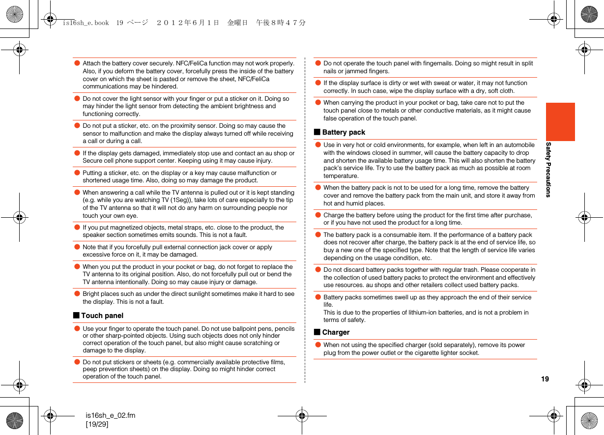 19is16sh_e_02.fm[19/29]Safety Precautions■Touch panel■Battery pack■Charger●Attach the battery cover securely. NFC/FeliCa function may not work properly. Also, if you deform the battery cover, forcefully press the inside of the battery cover on which the sheet is pasted or remove the sheet, NFC/FeliCa communications may be hindered.●Do not cover the light sensor with your finger or put a sticker on it. Doing so may hinder the light sensor from detecting the ambient brightness and functioning correctly.●Do not put a sticker, etc. on the proximity sensor. Doing so may cause the sensor to malfunction and make the display always turned off while receiving a call or during a call.●If the display gets damaged, immediately stop use and contact an au shop or Secure cell phone support center. Keeping using it may cause injury.●Putting a sticker, etc. on the display or a key may cause malfunction or shortened usage time. Also, doing so may damage the product.●When answering a call while the TV antenna is pulled out or it is kept standing (e.g. while you are watching TV (1Seg)), take lots of care especially to the tip of the TV antenna so that it will not do any harm on surrounding people nor touch your own eye.●If you put magnetized objects, metal straps, etc. close to the product, the speaker section sometimes emits sounds. This is not a fault.●Note that if you forcefully pull external connection jack cover or apply excessive force on it, it may be damaged.●When you put the product in your pocket or bag, do not forget to replace the TV antenna to its original position. Also, do not forcefully pull out or bend the TV antenna intentionally. Doing so may cause injury or damage.●Bright places such as under the direct sunlight sometimes make it hard to see the display. This is not a fault.●Use your finger to operate the touch panel. Do not use ballpoint pens, pencils or other sharp-pointed objects. Using such objects does not only hinder correct operation of the touch panel, but also might cause scratching or damage to the display.●Do not put stickers or sheets (e.g. commercially available protective films, peep prevention sheets) on the display. Doing so might hinder correct operation of the touch panel.●Do not operate the touch panel with fingernails. Doing so might result in split nails or jammed fingers.●If the display surface is dirty or wet with sweat or water, it may not function correctly. In such case, wipe the display surface with a dry, soft cloth.●When carrying the product in your pocket or bag, take care not to put the touch panel close to metals or other conductive materials, as it might cause false operation of the touch panel.●Use in very hot or cold environments, for example, when left in an automobile with the windows closed in summer, will cause the battery capacity to drop and shorten the available battery usage time. This will also shorten the battery pack’s service life. Try to use the battery pack as much as possible at room temperature.●When the battery pack is not to be used for a long time, remove the battery cover and remove the battery pack from the main unit, and store it away from hot and humid places.●Charge the battery before using the product for the first time after purchase, or if you have not used the product for a long time.●The battery pack is a consumable item. If the performance of a battery pack does not recover after charge, the battery pack is at the end of service life, so buy a new one of the specified type. Note that the length of service life varies depending on the usage condition, etc.●Do not discard battery packs together with regular trash. Please cooperate in the collection of used battery packs to protect the environment and effectively use resources. au shops and other retailers collect used battery packs.●Battery packs sometimes swell up as they approach the end of their service life. This is due to the properties of lithium-ion batteries, and is not a problem in terms of safety.●When not using the specified charger (sold separately), remove its power plug from the power outlet or the cigarette lighter socket.is16sh_e.book  19 ページ  ２０１２年６月１日　金曜日　午後８時４７分