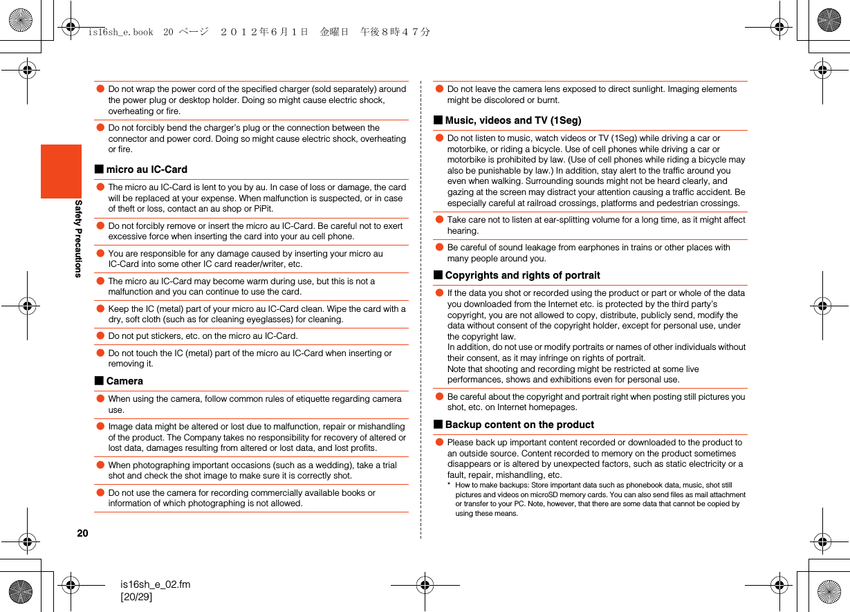 20is16sh_e_02.fm[20/29]Safety Precautions■micro au IC-Card■Camera■Music, videos and TV (1Seg)■Copyrights and rights of portrait■Backup content on the product●Do not wrap the power cord of the specified charger (sold separately) around the power plug or desktop holder. Doing so might cause electric shock, overheating or fire.●Do not forcibly bend the charger’s plug or the connection between the connector and power cord. Doing so might cause electric shock, overheating or fire.●The micro au IC-Card is lent to you by au. In case of loss or damage, the card will be replaced at your expense. When malfunction is suspected, or in case of theft or loss, contact an au shop or PiPit.●Do not forcibly remove or insert the micro au IC-Card. Be careful not to exert excessive force when inserting the card into your au cell phone.●You are responsible for any damage caused by inserting your micro au IC-Card into some other IC card reader/writer, etc.●The micro au IC-Card may become warm during use, but this is not a malfunction and you can continue to use the card.●Keep the IC (metal) part of your micro au IC-Card clean. Wipe the card with a dry, soft cloth (such as for cleaning eyeglasses) for cleaning.●Do not put stickers, etc. on the micro au IC-Card.●Do not touch the IC (metal) part of the micro au IC-Card when inserting or removing it.●When using the camera, follow common rules of etiquette regarding camera use.●Image data might be altered or lost due to malfunction, repair or mishandling of the product. The Company takes no responsibility for recovery of altered or lost data, damages resulting from altered or lost data, and lost profits.●When photographing important occasions (such as a wedding), take a trial shot and check the shot image to make sure it is correctly shot.●Do not use the camera for recording commercially available books or information of which photographing is not allowed.●Do not leave the camera lens exposed to direct sunlight. Imaging elements might be discolored or burnt.●Do not listen to music, watch videos or TV (1Seg) while driving a car or motorbike, or riding a bicycle. Use of cell phones while driving a car or motorbike is prohibited by law. (Use of cell phones while riding a bicycle may also be punishable by law.) In addition, stay alert to the traffic around you even when walking. Surrounding sounds might not be heard clearly, and gazing at the screen may distract your attention causing a traffic accident. Be especially careful at railroad crossings, platforms and pedestrian crossings.●Take care not to listen at ear-splitting volume for a long time, as it might affect hearing.●Be careful of sound leakage from earphones in trains or other places with many people around you.●If the data you shot or recorded using the product or part or whole of the data you downloaded from the Internet etc. is protected by the third party’s copyright, you are not allowed to copy, distribute, publicly send, modify the data without consent of the copyright holder, except for personal use, under the copyright law.In addition, do not use or modify portraits or names of other individuals without their consent, as it may infringe on rights of portrait.Note that shooting and recording might be restricted at some live performances, shows and exhibitions even for personal use.●Be careful about the copyright and portrait right when posting still pictures you shot, etc. on Internet homepages.●Please back up important content recorded or downloaded to the product to an outside source. Content recorded to memory on the product sometimes disappears or is altered by unexpected factors, such as static electricity or a fault, repair, mishandling, etc.* How to make backups: Store important data such as phonebook data, music, shot still pictures and videos on microSD memory cards. You can also send files as mail attachment or transfer to your PC. Note, however, that there are some data that cannot be copied by using these means.is16sh_e.book  20 ページ  ２０１２年６月１日　金曜日　午後８時４７分