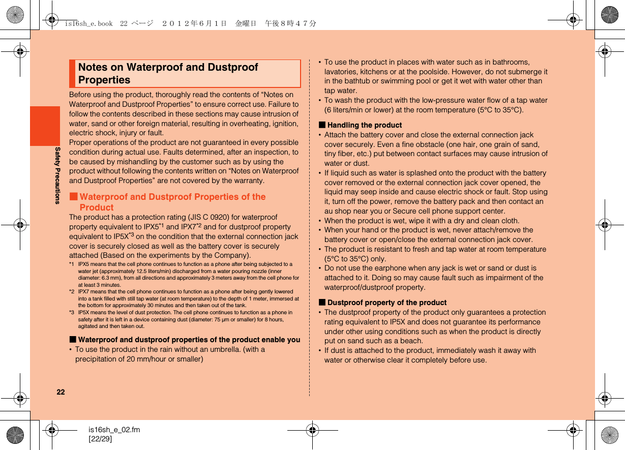 22is16sh_e_02.fm[22/29]Safety PrecautionsBefore using the product, thoroughly read the contents of “Notes on Waterproof and Dustproof Properties” to ensure correct use. Failure to follow the contents described in these sections may cause intrusion of water, sand or other foreign material, resulting in overheating, ignition, electric shock, injury or fault.Proper operations of the product are not guaranteed in every possible condition during actual use. Faults determined, after an inspection, to be caused by mishandling by the customer such as by using the product without following the contents written on “Notes on Waterproof and Dustproof Properties” are not covered by the warranty.■Waterproof and Dustproof Properties of the ProductThe product has a protection rating (JIS C 0920) for waterproof property equivalent to IPX5*1 and IPX7*2 and for dustproof property equivalent to IP5X*3 on the condition that the external connection jack cover is securely closed as well as the battery cover is securely attached (Based on the experiments by the Company).*1 IPX5 means that the cell phone continues to function as a phone after being subjected to a water jet (approximately 12.5 liters/min) discharged from a water pouring nozzle (inner diameter: 6.3 mm), from all directions and approximately 3 meters away from the cell phone for at least 3 minutes.*2 IPX7 means that the cell phone continues to function as a phone after being gently lowered into a tank filled with still tap water (at room temperature) to the depth of 1 meter, immersed at the bottom for approximately 30 minutes and then taken out of the tank.*3 IP5X means the level of dust protection. The cell phone continues to function as a phone in safety after it is left in a device containing dust (diameter: 75 μm or smaller) for 8 hours, agitated and then taken out.■Waterproof and dustproof properties of the product enable you•To use the product in the rain without an umbrella. (with a precipitation of 20 mm/hour or smaller)•To use the product in places with water such as in bathrooms, lavatories, kitchens or at the poolside. However, do not submerge it in the bathtub or swimming pool or get it wet with water other than tap water.•To wash the product with the low-pressure water flow of a tap water (6 liters/min or lower) at the room temperature (5°C to 35°C).■Handling the product•Attach the battery cover and close the external connection jack cover securely. Even a fine obstacle (one hair, one grain of sand, tiny fiber, etc.) put between contact surfaces may cause intrusion of water or dust.•If liquid such as water is splashed onto the product with the battery cover removed or the external connection jack cover opened, the liquid may seep inside and cause electric shock or fault. Stop using it, turn off the power, remove the battery pack and then contact an au shop near you or Secure cell phone support center.•When the product is wet, wipe it with a dry and clean cloth.•When your hand or the product is wet, never attach/remove the battery cover or open/close the external connection jack cover.•The product is resistant to fresh and tap water at room temperature (5°C to 35°C) only.•Do not use the earphone when any jack is wet or sand or dust is attached to it. Doing so may cause fault such as impairment of the waterproof/dustproof property.■Dustproof property of the product•The dustproof property of the product only guarantees a protection rating equivalent to IP5X and does not guarantee its performance under other using conditions such as when the product is directly put on sand such as a beach.•If dust is attached to the product, immediately wash it away with water or otherwise clear it completely before use.Notes on Waterproof and Dustproof Propertiesis16sh_e.book  22 ページ  ２０１２年６月１日　金曜日　午後８時４７分