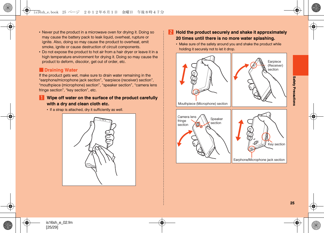 25is16sh_e_02.fm[25/29]Safety Precautions•Never put the product in a microwave oven for drying it. Doing so may cause the battery pack to leak liquid, overheat, rupture or ignite. Also, doing so may cause the product to overheat, emit smoke, ignite or cause destruction of circuit components.•Do not expose the product to hot air from a hair dryer or leave it in a high temperature environment for drying it. Doing so may cause the product to deform, discolor, get out of order, etc.■Draining WaterIf the product gets wet, make sure to drain water remaining in the “earphone/microphone jack section”, “earpiece (receiver) section”, “mouthpiece (microphone) section”, “speaker section”, “camera lens fringe section”, “key section”, etc.AWipe off water on the surface of the product carefully with a dry and clean cloth etc.•If a strap is attached, dry it sufficiently as well.BHold the product securely and shake it approximately 20 times until there is no more water splashing.•Make sure of the safety around you and shake the product while holding it securely not to let it drop.Mouthpiece (Microphone) sectionEarpiece (Receiver) sectionSpeaker sectionCamera lens fringesectionEarphone/Microphone jack sectionKey sectionis16sh_e.book  25 ページ  ２０１２年６月１日　金曜日　午後８時４７分
