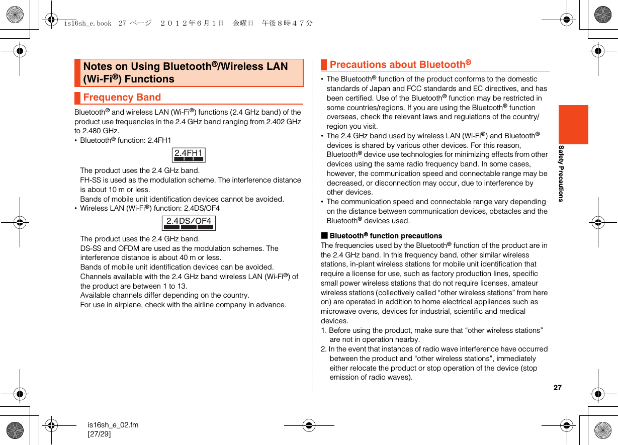 27is16sh_e_02.fm[27/29]Safety PrecautionsBluetooth® and wireless LAN (Wi-Fi®) functions (2.4 GHz band) of the product use frequencies in the 2.4 GHz band ranging from 2.402 GHz to 2.480 GHz.•Bluetooth® function: 2.4FH1The product uses the 2.4 GHz band.FH-SS is used as the modulation scheme. The interference distance is about 10 m or less.Bands of mobile unit identification devices cannot be avoided.•Wireless LAN (Wi-Fi®) function: 2.4DS/OF4The product uses the 2.4 GHz band.DS-SS and OFDM are used as the modulation schemes. The interference distance is about 40 m or less.Bands of mobile unit identification devices can be avoided.Channels available with the 2.4 GHz band wireless LAN (Wi-Fi®) of the product are between 1 to 13.Available channels differ depending on the country.For use in airplane, check with the airline company in advance.•The Bluetooth® function of the product conforms to the domestic standards of Japan and FCC standards and EC directives, and has been certified. Use of the Bluetooth® function may be restricted in some countries/regions. If you are using the Bluetooth® function overseas, check the relevant laws and regulations of the country/region you visit.•The 2.4 GHz band used by wireless LAN (Wi-Fi®) and Bluetooth® devices is shared by various other devices. For this reason, Bluetooth® device use technologies for minimizing effects from other devices using the same radio frequency band. In some cases, however, the communication speed and connectable range may be decreased, or disconnection may occur, due to interference by other devices.•The communication speed and connectable range vary depending on the distance between communication devices, obstacles and the Bluetooth® devices used.■Bluetooth® function precautionsThe frequencies used by the Bluetooth® function of the product are in the 2.4 GHz band. In this frequency band, other similar wireless stations, in-plant wireless stations for mobile unit identification that require a license for use, such as factory production lines, specific small power wireless stations that do not require licenses, amateur wireless stations (collectively called “other wireless stations” from here on) are operated in addition to home electrical appliances such as microwave ovens, devices for industrial, scientific and medical devices.1. Before using the product, make sure that “other wireless stations” are not in operation nearby.2. In the event that instances of radio wave interference have occurred between the product and “other wireless stations”, immediately either relocate the product or stop operation of the device (stop emission of radio waves).Notes on Using Bluetooth®/Wireless LAN (Wi-Fi®) FunctionsFrequency BandPrecautions about Bluetooth®is16sh_e.book  27 ページ  ２０１２年６月１日　金曜日　午後８時４７分