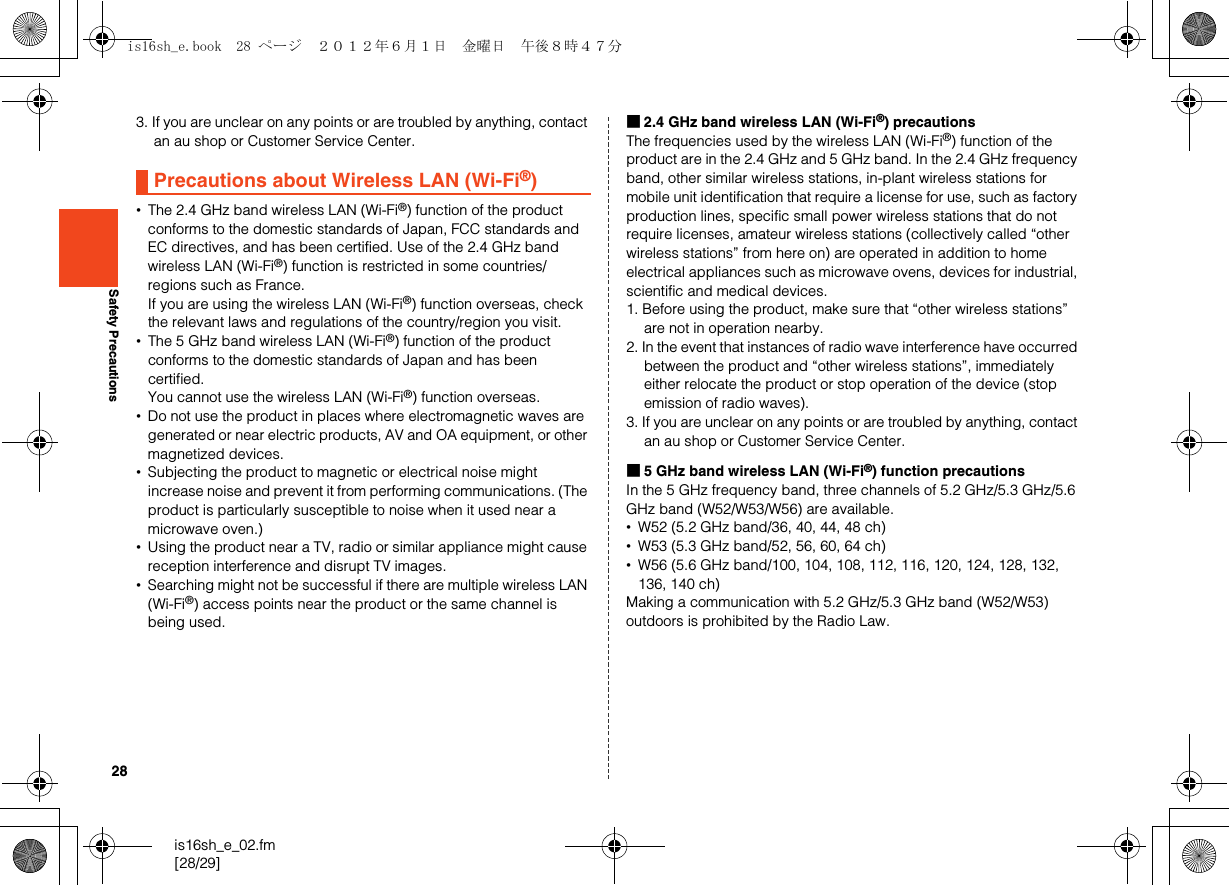 28is16sh_e_02.fm[28/29]Safety Precautions3. If you are unclear on any points or are troubled by anything, contact an au shop or Customer Service Center.•The 2.4 GHz band wireless LAN (Wi-Fi®) function of the product conforms to the domestic standards of Japan, FCC standards and EC directives, and has been certified. Use of the 2.4 GHz band wireless LAN (Wi-Fi®) function is restricted in some countries/regions such as France.If you are using the wireless LAN (Wi-Fi®) function overseas, check the relevant laws and regulations of the country/region you visit.•The 5 GHz band wireless LAN (Wi-Fi®) function of the product conforms to the domestic standards of Japan and has been certified.You cannot use the wireless LAN (Wi-Fi®) function overseas.•Do not use the product in places where electromagnetic waves are generated or near electric products, AV and OA equipment, or other magnetized devices.•Subjecting the product to magnetic or electrical noise might increase noise and prevent it from performing communications. (The product is particularly susceptible to noise when it used near a microwave oven.)•Using the product near a TV, radio or similar appliance might cause reception interference and disrupt TV images.•Searching might not be successful if there are multiple wireless LAN (Wi-Fi®) access points near the product or the same channel is being used.■2.4 GHz band wireless LAN (Wi-Fi®) precautionsThe frequencies used by the wireless LAN (Wi-Fi®) function of the product are in the 2.4 GHz and 5 GHz band. In the 2.4 GHz frequency band, other similar wireless stations, in-plant wireless stations for mobile unit identification that require a license for use, such as factory production lines, specific small power wireless stations that do not require licenses, amateur wireless stations (collectively called “other wireless stations” from here on) are operated in addition to home electrical appliances such as microwave ovens, devices for industrial, scientific and medical devices.1. Before using the product, make sure that “other wireless stations” are not in operation nearby.2. In the event that instances of radio wave interference have occurred between the product and “other wireless stations”, immediately either relocate the product or stop operation of the device (stop emission of radio waves).3. If you are unclear on any points or are troubled by anything, contact an au shop or Customer Service Center.■5 GHz band wireless LAN (Wi-Fi®) function precautionsIn the 5 GHz frequency band, three channels of 5.2 GHz/5.3 GHz/5.6 GHz band (W52/W53/W56) are available.•W52 (5.2 GHz band/36, 40, 44, 48 ch)•W53 (5.3 GHz band/52, 56, 60, 64 ch)•W56 (5.6 GHz band/100, 104, 108, 112, 116, 120, 124, 128, 132, 136, 140 ch)Making a communication with 5.2 GHz/5.3 GHz band (W52/W53) outdoors is prohibited by the Radio Law.Precautions about Wireless LAN (Wi-Fi®)is16sh_e.book  28 ページ  ２０１２年６月１日　金曜日　午後８時４７分