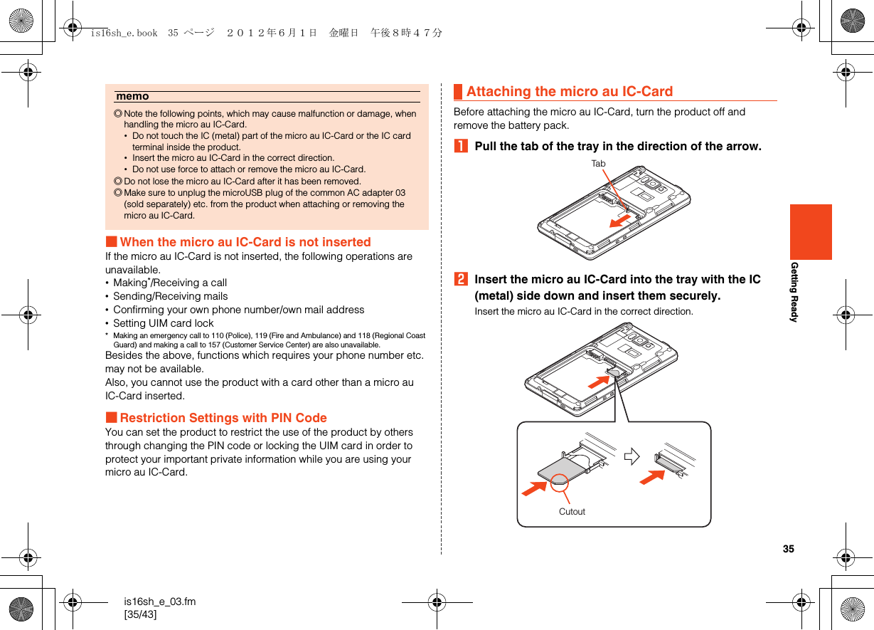 35is16sh_e_03.fm[35/43]Getting Ready■When the micro au IC-Card is not insertedIf the micro au IC-Card is not inserted, the following operations are unavailable.•Making*/Receiving a call•Sending/Receiving mails•Confirming your own phone number/own mail address•Setting UIM card lock* Making an emergency call to 110 (Police), 119 (Fire and Ambulance) and 118 (Regional Coast Guard) and making a call to 157 (Customer Service Center) are also unavailable.Besides the above, functions which requires your phone number etc. may not be available.Also, you cannot use the product with a card other than a micro au IC-Card inserted.■Restriction Settings with PIN CodeYou can set the product to restrict the use of the product by others through changing the PIN code or locking the UIM card in order to protect your important private information while you are using your micro au IC-Card.Before attaching the micro au IC-Card, turn the product off and remove the battery pack.APull the tab of the tray in the direction of the arrow.BInsert the micro au IC-Card into the tray with the IC (metal) side down and insert them securely.Insert the micro au IC-Card in the correct direction.memo◎Note the following points, which may cause malfunction or damage, when handling the micro au IC-Card.•Do not touch the IC (metal) part of the micro au IC-Card or the IC card terminal inside the product.•Insert the micro au IC-Card in the correct direction.•Do not use force to attach or remove the micro au IC-Card.◎Do not lose the micro au IC-Card after it has been removed.◎Make sure to unplug the microUSB plug of the common AC adapter 03 (sold separately) etc. from the product when attaching or removing the micro au IC-Card.Attaching the micro au IC-CardTabCutoutis16sh_e.book  35 ページ  ２０１２年６月１日　金曜日　午後８時４７分