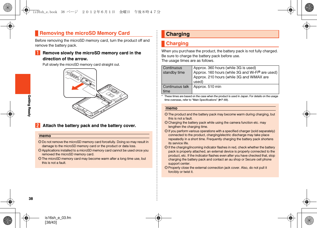 38is16sh_e_03.fm[38/43]Getting ReadyBefore removing the microSD memory card, turn the product off and remove the battery pack.ARemove slowly the microSD memory card in the direction of the arrow.Pull slowly the microSD memory card straight out.BAttach the battery pack and the battery cover.When you purchase the product, the battery pack is not fully charged. Be sure to charge the battery pack before use.The usage times are as follows.* These times are based on the case when the product is used in Japan. For details on the usage time overseas, refer to “Main Specifications” (zP.69).Removing the microSD Memory Cardmemo◎Do not remove the microSD memory card forcefully. Doing so may result in damage to the microSD memory card or the product or data loss.◎Applications installed to a microSD memory card cannot be used once you removed the microSD memory card.◎The microSD memory card may become warm after a long time use, but this is not a fault.ChargingChargingContinuous standby timeApprox. 360 hours (while 3G is used)Approx. 160 hours (while 3G and Wi-Fi® are used)Approx. 210 hours (while 3G and WiMAX are used)Continuous talk timeApprox. 510 minmemo◎The product and the battery pack may become warm during charging, but this is not a fault.◎Charging the battery pack while using the camera function etc. may lengthen the charging time.◎If you perform various operations with a specified charger (sold separately) connected to the product, charging/electric discharge may take place repeatedly in a short time. Frequently charging the battery pack shortens its service life.◎If the charging/incoming indicator flashes in red, check whether the battery pack is properly attached, an external device is properly connected to the product, etc. If the indicator flashes even after you have checked that, stop charging the battery pack and contact an au shop or Secure cell phone support center.◎Properly close the external connection jack cover. Also, do not pull it forcibly or twist it.is16sh_e.book  38 ページ  ２０１２年６月１日　金曜日　午後８時４７分