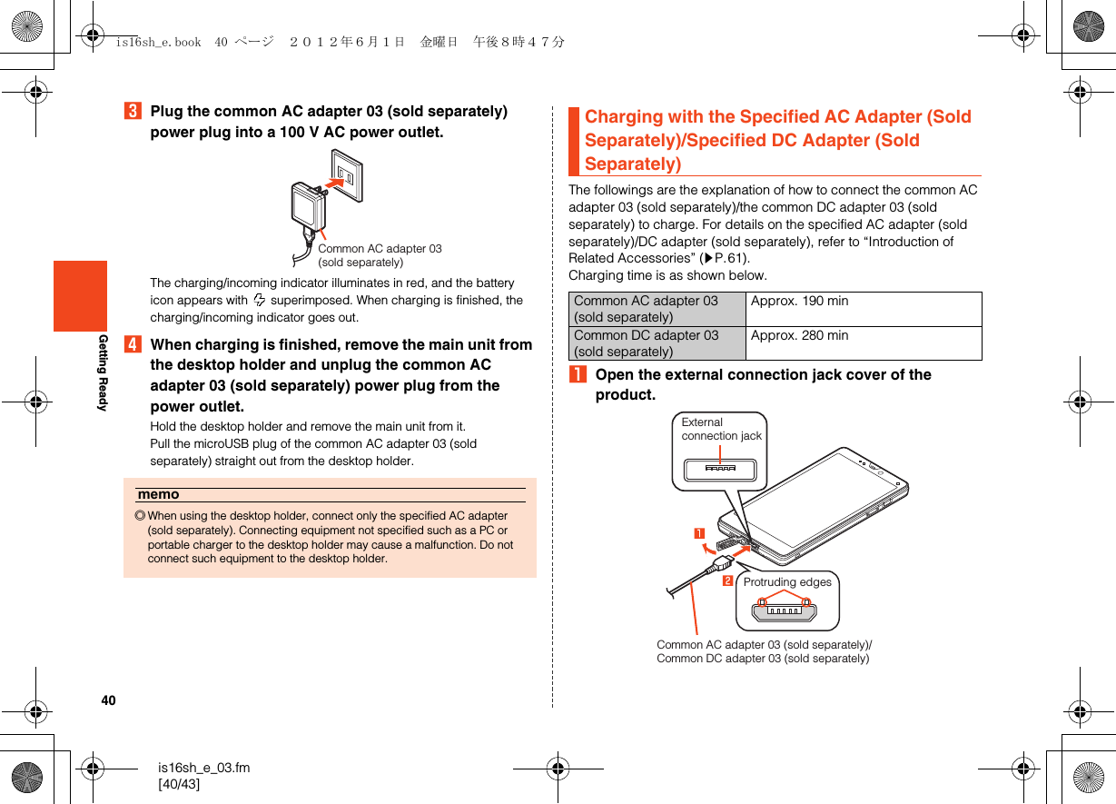 40is16sh_e_03.fm[40/43]Getting ReadyCPlug the common AC adapter 03 (sold separately) power plug into a 100 V AC power outlet.The charging/incoming indicator illuminates in red, and the battery icon appears with   superimposed. When charging is finished, the charging/incoming indicator goes out.DWhen charging is finished, remove the main unit from the desktop holder and unplug the common AC adapter 03 (sold separately) power plug from the power outlet.Hold the desktop holder and remove the main unit from it.Pull the microUSB plug of the common AC adapter 03 (sold separately) straight out from the desktop holder.The followings are the explanation of how to connect the common AC adapter 03 (sold separately)/the common DC adapter 03 (sold separately) to charge. For details on the specified AC adapter (sold separately)/DC adapter (sold separately), refer to “Introduction of Related Accessories” (zP.61).Charging time is as shown below.AOpen the external connection jack cover of the product.memo◎When using the desktop holder, connect only the specified AC adapter (sold separately). Connecting equipment not specified such as a PC or portable charger to the desktop holder may cause a malfunction. Do not connect such equipment to the desktop holder.Common AC adapter 03 (sold separately)Charging with the Specified AC Adapter (Sold Separately)/Specified DC Adapter (Sold Separately)Common AC adapter 03 (sold separately)Approx. 190 minCommon DC adapter 03 (sold separately)Approx. 280 minCommon AC adapter 03 (sold separately)/Common DC adapter 03 (sold separately)External connection jackProtruding edgesis16sh_e.book  40 ページ  ２０１２年６月１日　金曜日　午後８時４７分