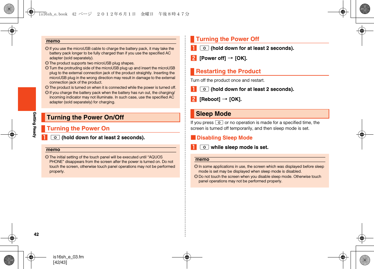 42is16sh_e_03.fm[42/43]Getting ReadyAf (hold down for at least 2 seconds).Af (hold down for at least 2 seconds).B[Power off] [[OK].Turn off the product once and restart.Af (hold down for at least 2 seconds).B[Reboot] [[OK].If you press f or no operation is made for a specified time, the screen is turned off temporarily, and then sleep mode is set.■Disabling Sleep ModeAf while sleep mode is set.memo◎If you use the microUSB cable to charge the battery pack, it may take the battery pack longer to be fully charged than if you use the specified AC adapter (sold separately).◎The product supports two microUSB plug shapes.◎Turn the protruding side of the microUSB plug up and insert the microUSB plug to the external connection jack of the product straightly. Inserting the microUSB plug in the wrong direction may result in damage to the external connection jack of the product.◎The product is turned on when it is connected while the power is turned off.◎If you charge the battery pack when the battery has run out, the charging/incoming indicator may not illuminate. In such case, use the specified AC adapter (sold separately) for charging.Turning the Power On/OffTurning the Power Onmemo◎The initial setting of the touch panel will be executed until “AQUOS PHONE” disappears from the screen after the power is turned on. Do not touch the screen, otherwise touch panel operations may not be performed properly.Turning the Power OffRestarting the ProductSleep Modememo◎In some applications in use, the screen which was displayed before sleep mode is set may be displayed when sleep mode is disabled.◎Do not touch the screen when you disable sleep mode. Otherwise touch panel operations may not be performed properly.is16sh_e.book  42 ページ  ２０１２年６月１日　金曜日　午後８時４７分