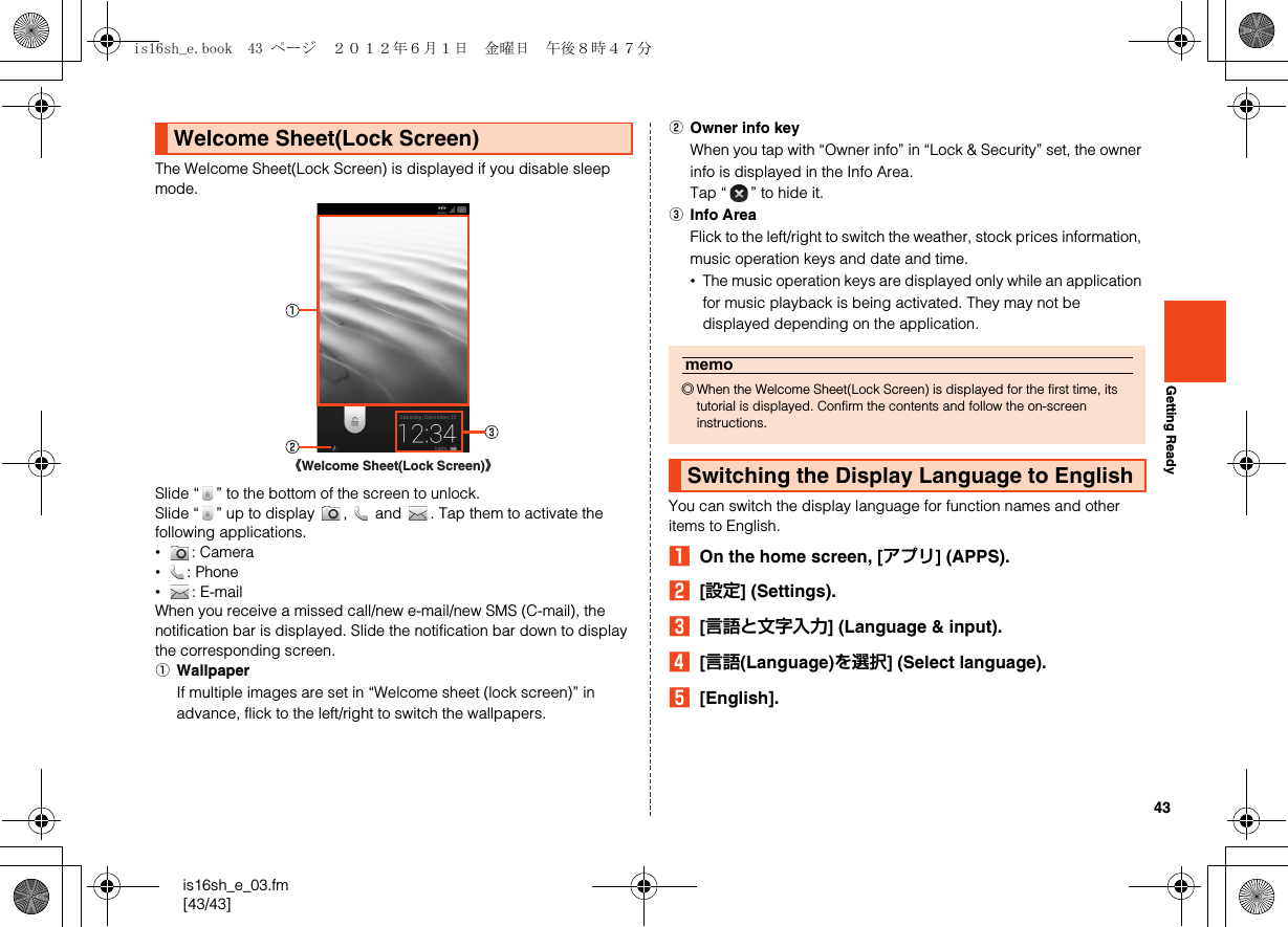 43is16sh_e_03.fm[43/43]Getting ReadyThe Welcome Sheet(Lock Screen) is displayed if you disable sleep mode.Slide “ ” to the bottom of the screen to unlock.Slide “ ” up to display  ,   and  . Tap them to activate the following applications.•: Camera•: Phone•: E-mailWhen you receive a missed call/new e-mail/new SMS (C-mail), the notification bar is displayed. Slide the notification bar down to display the corresponding screen.AWallpaperIf multiple images are set in “Welcome sheet (lock screen)” in advance, flick to the left/right to switch the wallpapers.BOwner info keyWhen you tap with “Owner info” in “Lock &amp; Security” set, the owner info is displayed in the Info Area.Tap “ ” to hide it.CInfo AreaFlick to the left/right to switch the weather, stock prices information, music operation keys and date and time.•The music operation keys are displayed only while an application for music playback is being activated. They may not be displayed depending on the application.You can switch the display language for function names and other items to English.AOn the home screen, [アプリ] (APPS).B[設定] (Settings).C[言語と文字入力] (Language &amp; input).D[言語(Language)を選択] (Select language).E[English].Welcome Sheet(Lock Screen)《Welcome Sheet(Lock Screen)》memo◎When the Welcome Sheet(Lock Screen) is displayed for the first time, its tutorial is displayed. Confirm the contents and follow the on-screen instructions.Switching the Display Language to Englishis16sh_e.book  43 ページ  ２０１２年６月１日　金曜日　午後８時４７分