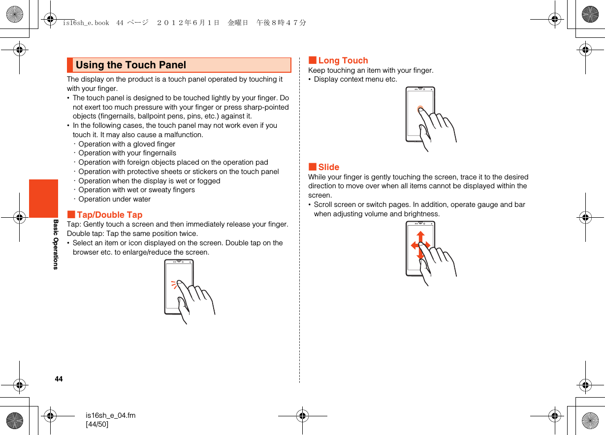 44is16sh_e_04.fm[44/50]Basic OperationsThe display on the product is a touch panel operated by touching it with your finger.•The touch panel is designed to be touched lightly by your finger. Do not exert too much pressure with your finger or press sharp-pointed objects (fingernails, ballpoint pens, pins, etc.) against it.•In the following cases, the touch panel may not work even if you touch it. It may also cause a malfunction.･Operation with a gloved finger･Operation with your fingernails･Operation with foreign objects placed on the operation pad･Operation with protective sheets or stickers on the touch panel･Operation when the display is wet or fogged･Operation with wet or sweaty fingers･Operation under water■Tap/Double TapTap: Gently touch a screen and then immediately release your finger. Double tap: Tap the same position twice.•Select an item or icon displayed on the screen. Double tap on the browser etc. to enlarge/reduce the screen.■Long TouchKeep touching an item with your finger.•Display context menu etc.■SlideWhile your finger is gently touching the screen, trace it to the desired direction to move over when all items cannot be displayed within the screen.•Scroll screen or switch pages. In addition, operate gauge and bar when adjusting volume and brightness.Using the Touch Panelis16sh_e.book  44 ページ  ２０１２年６月１日　金曜日　午後８時４７分
