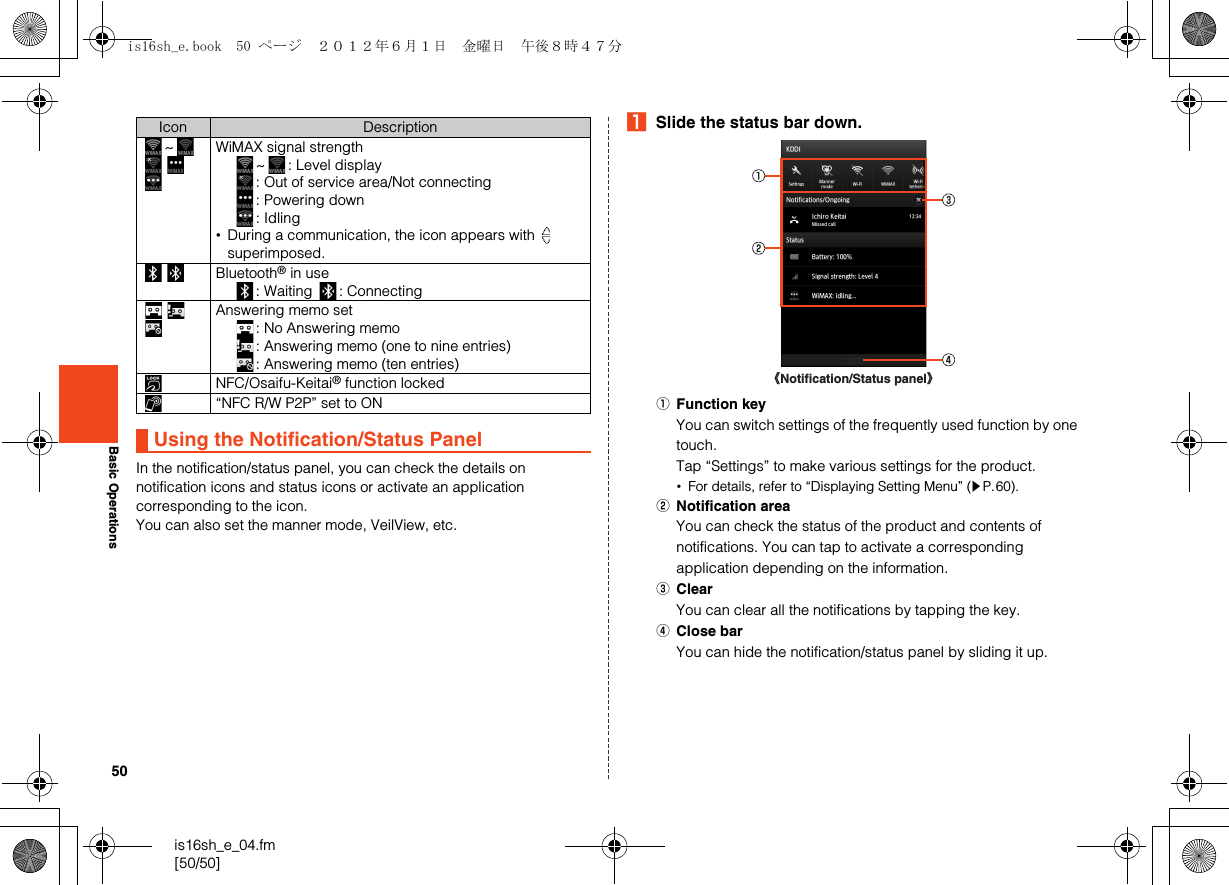 50is16sh_e_04.fm[50/50]Basic OperationsIn the notification/status panel, you can check the details on notification icons and status icons or activate an application corresponding to the icon.You can also set the manner mode, VeilView, etc.ASlide the status bar down.AFunction keyYou can switch settings of the frequently used function by one touch.Tap “Settings” to make various settings for the product.•For details, refer to “Displaying Setting Menu” (zP.60).BNotification areaYou can check the status of the product and contents of notifications. You can tap to activate a corresponding application depending on the information.CClearYou can clear all the notifications by tapping the key.DClose barYou can hide the notification/status panel by sliding it up.~WiMAX signal strength~ : Level display: Out of service area/Not connecting: Powering down: Idling•During a communication, the icon appears with   superimposed.Bluetooth® in use: Waiting  : ConnectingAnswering memo set: No Answering memo: Answering memo (one to nine entries): Answering memo (ten entries)NFC/Osaifu-Keitai® function locked“NFC R/W P2P” set to ONUsing the Notification/Status PanelIcon Description《Notification/Status panel》is16sh_e.book  50 ページ  ２０１２年６月１日　金曜日　午後８時４７分