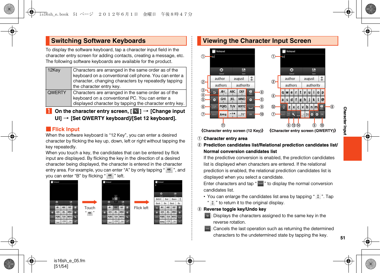 51is16sh_e_05.fm[51/54]Character InputTo display the software keyboard, tap a character input field in the character entry screen for adding contacts, creating a message, etc.The following software keyboards are available for the product.AOn the character entry screen, [ ] [[Change input UI] [[Set QWERTY keyboard]/[Set 12 keyboard].■Flick InputWhen the software keyboard is “12 Key”, you can enter a desired character by flicking the key up, down, left or right without tapping the key repeatedly.When you touch a key, the candidates that can be entered by flick input are displayed. By flicking the key in the direction of a desired character being displayed, the character is entered in the character entry area. For example, you can enter “A” by only tapping “ ”, and you can enter “B” by flicking “ ” left.ACharacter entry areaBPrediction candidates list/Relational prediction candidates list/Normal conversion candidates listIf the predictive conversion is enabled, the prediction candidates list is displayed when characters are entered. If the relational prediction is enabled, the relational prediction candidates list is displayed when you select a candidate.Enter characters and tap “ ” to display the normal conversion candidates list.•You can enlarge the candidates list area by tapping “ ”. Tap “ ” to return it to the original display.CReverse toggle key/Undo key: Displays the characters assigned to the same key in the reverse rotation.: Cancels the last operation such as returning the determined characters to the undetermined state by tapping the key.Switching Software Keyboards12Key Characters are arranged in the same order as of the keyboard on a conventional cell phone. You can enter a character, changing characters by repeatedly tapping the character entry key.QWERTY Characters are arranged in the same order as of the keyboard on a conventional PC. You can enter a displayed character by tapping the character entry key.Touch “      ”Flick leftViewing the Character Input Screen《Character entry screen (12 Key)》 《Character entry screen (QWERTY)》is16sh_e.book  51 ページ  ２０１２年６月１日　金曜日　午後８時４７分