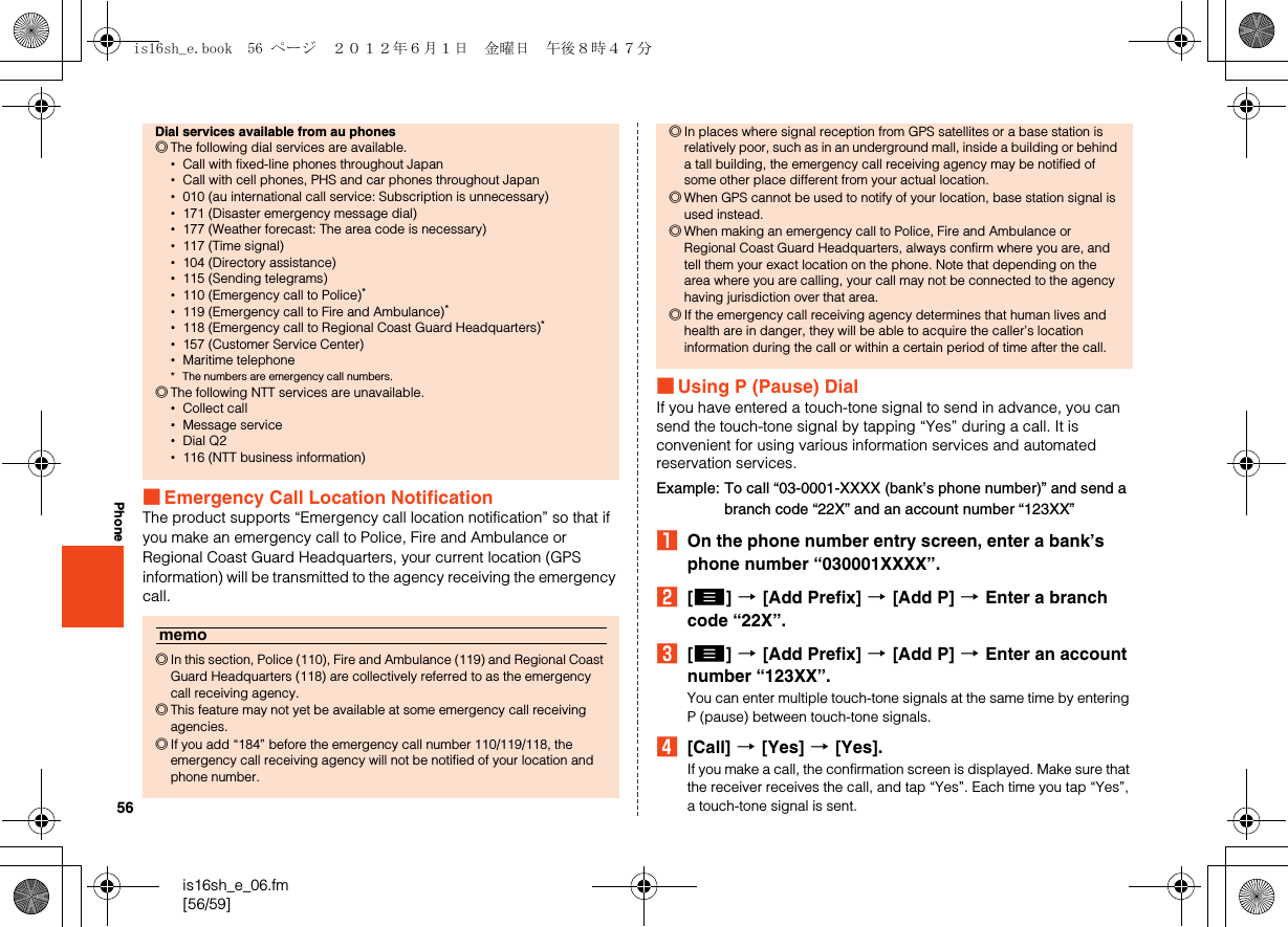 56is16sh_e_06.fm[56/59]Phone■Emergency Call Location NotificationThe product supports “Emergency call location notification” so that if you make an emergency call to Police, Fire and Ambulance or Regional Coast Guard Headquarters, your current location (GPS information) will be transmitted to the agency receiving the emergency call.■Using P (Pause) DialIf you have entered a touch-tone signal to send in advance, you can send the touch-tone signal by tapping “Yes” during a call. It is convenient for using various information services and automated reservation services.Example: To call “03-0001-XXXX (bank’s phone number)” and send a branch code “22X” and an account number “123XX”AOn the phone number entry screen, enter a bank’s phone number “030001XXXX”.B[e] [[Add Prefix] [[Add P] [Enter a branch code “22X”.C[e] [[Add Prefix] [[Add P] [Enter an account number “123XX”.You can enter multiple touch-tone signals at the same time by entering P (pause) between touch-tone signals.D[Call] [[Yes] [[Yes].If you make a call, the confirmation screen is displayed. Make sure that the receiver receives the call, and tap “Yes”. Each time you tap “Yes”, a touch-tone signal is sent.Dial services available from au phones◎The following dial services are available.•Call with fixed-line phones throughout Japan•Call with cell phones, PHS and car phones throughout Japan•010 (au international call service: Subscription is unnecessary)•171 (Disaster emergency message dial)•177 (Weather forecast: The area code is necessary)•117 (Time signal)•104 (Directory assistance)•115 (Sending telegrams)•110 (Emergency call to Police)*•119 (Emergency call to Fire and Ambulance)*•118 (Emergency call to Regional Coast Guard Headquarters)*•157 (Customer Service Center)•Maritime telephone* The numbers are emergency call numbers.◎The following NTT services are unavailable.•Collect call•Message service•Dial Q2•116 (NTT business information)memo◎In this section, Police (110), Fire and Ambulance (119) and Regional Coast Guard Headquarters (118) are collectively referred to as the emergency call receiving agency.◎This feature may not yet be available at some emergency call receiving agencies.◎If you add “184” before the emergency call number 110/119/118, the emergency call receiving agency will not be notified of your location and phone number.◎In places where signal reception from GPS satellites or a base station is relatively poor, such as in an underground mall, inside a building or behind a tall building, the emergency call receiving agency may be notified of some other place different from your actual location.◎When GPS cannot be used to notify of your location, base station signal is used instead.◎When making an emergency call to Police, Fire and Ambulance or Regional Coast Guard Headquarters, always confirm where you are, and tell them your exact location on the phone. Note that depending on the area where you are calling, your call may not be connected to the agency having jurisdiction over that area.◎If the emergency call receiving agency determines that human lives and health are in danger, they will be able to acquire the caller’s location information during the call or within a certain period of time after the call.is16sh_e.book  56 ページ  ２０１２年６月１日　金曜日　午後８時４７分