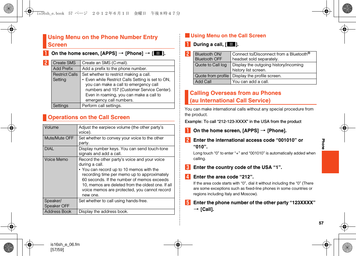 57is16sh_e_06.fm[57/59]PhoneAOn the home screen, [APPS] [[Phone] [[e].B■Using Menu on the Call ScreenADuring a call, [e].BYou can make international calls without any special procedure from the product.Example: To call “212-123-XXXX” in the USA from the productAOn the home screen, [APPS] [[Phone].BEnter the international access code “001010” or “010”.Long touch “0” to enter “+” and “001010” is automatically added when calling.CEnter the country code of the USA “1”.DEnter the area code “212”.If the area code starts with “0”, dial it without including the “0” (There are some exceptions such as fixed-line phones in some countries or regions including Italy and Moscow).EEnter the phone number of the other party “123XXXX” [[Call].Using Menu on the Phone Number Entry ScreenCreate SMS Create an SMS (C-mail).Add Prefix Add a prefix to the phone number.Restrict Calls SettingSet whether to restrict making a call.•Even while Restrict Calls Setting is set to ON, you can make a call to emergency call numbers and 157 (Customer Service Center). Even in roaming, you can make a call to emergency call numbers.Settings Perform call settings.Operations on the Call ScreenVolume Adjust the earpiece volume (the other party’s voice).Mute/Mute OFF Set whether to convey your voice to the other party.DIAL Display number keys. You can send touch-tone signals and add a call.Voice Memo Record the other party’s voice and your voice during a call.•You can record up to 10 memos with the recording time per memo up to approximately 60 seconds. If the number of memos exceeds 10, memos are deleted from the oldest one. If all voice memos are protected, you cannot record new one.Speaker/Speaker OFFSet whether to call using hands-free.Address Book Display the address book.Bluetooth ON/Bluetooth OFFConnect to/Disconnect from a Bluetooth® headset sold separately.Quote to Call log Display the outgoing history/incoming history list screen.Quote from profile Display the profile screen.Add Call You can add a call.Calling Overseas from au Phones(au International Call Service)is16sh_e.book  57 ページ  ２０１２年６月１日　金曜日　午後８時４７分