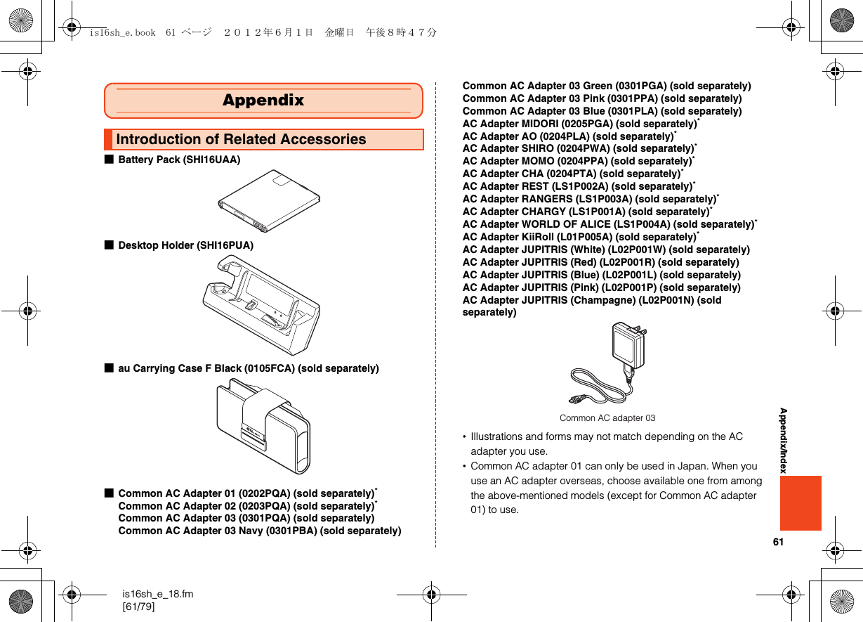 61is16sh_e_18.fm[61/79]Appendix/Index■Battery Pack (SHI16UAA)■Desktop Holder (SHI16PUA)■au Carrying Case F Black (0105FCA) (sold separately)■Common AC Adapter 01 (0202PQA) (sold separately)*Common AC Adapter 02 (0203PQA) (sold separately)*Common AC Adapter 03 (0301PQA) (sold separately)Common AC Adapter 03 Navy (0301PBA) (sold separately)Common AC Adapter 03 Green (0301PGA) (sold separately)Common AC Adapter 03 Pink (0301PPA) (sold separately)Common AC Adapter 03 Blue (0301PLA) (sold separately)AC Adapter MIDORI (0205PGA) (sold separately)*AC Adapter AO (0204PLA) (sold separately)*AC Adapter SHIRO (0204PWA) (sold separately)*AC Adapter MOMO (0204PPA) (sold separately)*AC Adapter CHA (0204PTA) (sold separately)*AC Adapter REST (LS1P002A) (sold separately)*AC Adapter RANGERS (LS1P003A) (sold separately)*AC Adapter CHARGY (LS1P001A) (sold separately)*AC Adapter WORLD OF ALICE (LS1P004A) (sold separately)*AC Adapter KiiRoll (L01P005A) (sold separately)*AC Adapter JUPITRIS (White) (L02P001W) (sold separately)AC Adapter JUPITRIS (Red) (L02P001R) (sold separately)AC Adapter JUPITRIS (Blue) (L02P001L) (sold separately)AC Adapter JUPITRIS (Pink) (L02P001P) (sold separately)AC Adapter JUPITRIS (Champagne) (L02P001N) (sold separately)•Illustrations and forms may not match depending on the AC adapter you use.•Common AC adapter 01 can only be used in Japan. When you use an AC adapter overseas, choose available one from among the above-mentioned models (except for Common AC adapter 01) to use.AppendixIntroduction of Related AccessoriesCommon AC adapter 03is16sh_e.book  61 ページ  ２０１２年６月１日　金曜日　午後８時４７分