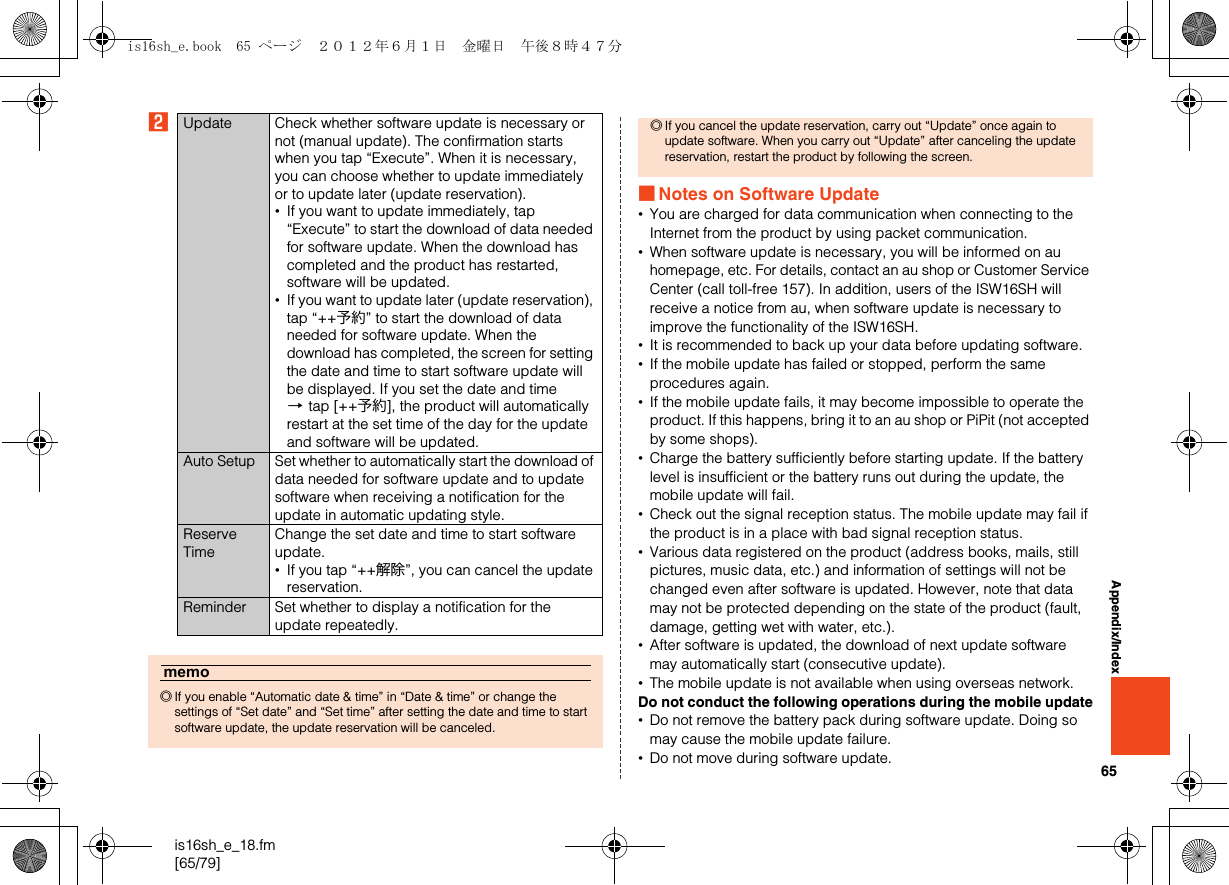 65is16sh_e_18.fm[65/79]Appendix/IndexB■Notes on Software Update•You are charged for data communication when connecting to the Internet from the product by using packet communication.•When software update is necessary, you will be informed on au homepage, etc. For details, contact an au shop or Customer Service Center (call toll-free 157). In addition, users of the ISW16SH will receive a notice from au, when software update is necessary to improve the functionality of the ISW16SH.•It is recommended to back up your data before updating software.•If the mobile update has failed or stopped, perform the same procedures again.•If the mobile update fails, it may become impossible to operate the product. If this happens, bring it to an au shop or PiPit (not accepted by some shops).•Charge the battery sufficiently before starting update. If the battery level is insufficient or the battery runs out during the update, the mobile update will fail.•Check out the signal reception status. The mobile update may fail if the product is in a place with bad signal reception status.•Various data registered on the product (address books, mails, still pictures, music data, etc.) and information of settings will not be changed even after software is updated. However, note that data may not be protected depending on the state of the product (fault, damage, getting wet with water, etc.).•After software is updated, the download of next update software may automatically start (consecutive update).•The mobile update is not available when using overseas network.Do not conduct the following operations during the mobile update•Do not remove the battery pack during software update. Doing so may cause the mobile update failure.•Do not move during software update.Update Check whether software update is necessary or not (manual update). The confirmation starts when you tap “Execute”. When it is necessary, you can choose whether to update immediately or to update later (update reservation).•If you want to update immediately, tap “Execute” to start the download of data needed for software update. When the download has completed and the product has restarted, software will be updated.•If you want to update later (update reservation), tap “++予約” to start the download of data needed for software update. When the download has completed, the screen for setting the date and time to start software update will be displayed. If you set the date and time [tap [++予約], the product will automatically restart at the set time of the day for the update and software will be updated.Auto Setup Set whether to automatically start the download of data needed for software update and to update software when receiving a notification for the update in automatic updating style.Reserve TimeChange the set date and time to start software update.•If you tap “++解除”, you can cancel the update reservation.Reminder Set whether to display a notification for the update repeatedly.memo◎If you enable “Automatic date &amp; time” in “Date &amp; time” or change the settings of “Set date” and “Set time” after setting the date and time to start software update, the update reservation will be canceled.◎If you cancel the update reservation, carry out “Update” once again to update software. When you carry out “Update” after canceling the update reservation, restart the product by following the screen.is16sh_e.book  65 ページ  ２０１２年６月１日　金曜日　午後８時４７分