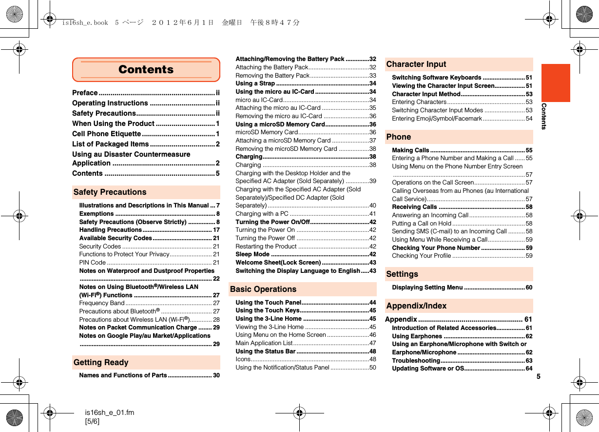 5is16sh_e_01.fm[5/6]ContentsPreface ........................................................... iiOperating Instructions .................................iiSafety Precautions........................................iiWhen Using the Product .............................. 1Cell Phone Etiquette ..................................... 1List of Packaged Items .................................2Using au Disaster Countermeasure Application ....................................................2Contents ........................................................ 5Illustrations and Descriptions in This Manual ... 7Exemptions ........................................................... 8Safety Precautions (Observe Strictly) ................ 8Handling Precautions......................................... 17Available Security Codes................................... 21Security Codes ..................................................... 21Functions to Protect Your Privacy......................... 21PIN Code .............................................................. 21Notes on Waterproof and Dustproof Properties.............................................................................. 22Notes on Using Bluetooth®/Wireless LAN (Wi-Fi®) Functions .............................................. 27Frequency Band................................................... 27Precautions about Bluetooth®.............................. 27Precautions about Wireless LAN (Wi-Fi®)............. 28Notes on Packet Communication Charge ........ 29Notes on Google Play/au Market/Applications.............................................................................. 29Names and Functions of Parts.......................... 30Attaching/Removing the Battery Pack ..............32Attaching the Battery Pack....................................32Removing the Battery Pack...................................33Using a Strap .......................................................34Using the micro au IC-Card ................................34micro au IC-Card...................................................34Attaching the micro au IC-Card ............................35Removing the micro au IC-Card ...........................36Using a microSD Memory Card..........................36microSD Memory Card..........................................36Attaching a microSD Memory Card ......................37Removing the microSD Memory Card ..................38Charging...............................................................38Charging ...............................................................38Charging with the Desktop Holder and the Specified AC Adapter (Sold Separately) ..............39Charging with the Specified AC Adapter (Sold Separately)/Specified DC Adapter (Sold Separately) ............................................................40Charging with a PC ...............................................41Turning the Power On/Off...................................42Turning the Power On ...........................................42Turning the Power Off ...........................................42Restarting the Product ..........................................42Sleep Mode ..........................................................42Welcome Sheet(Lock Screen) ............................43Switching the Display Language to English.....43Using the Touch Panel........................................44Using the Touch Keys.........................................45Using the 3-Line Home .......................................45Viewing the 3-Line Home ......................................45Using Menu on the Home Screen .........................46Main Application List.............................................47Using the Status Bar ...........................................48Icons......................................................................48Using the Notification/Status Panel .......................50Switching Software Keyboards .........................51Viewing the Character Input Screen.................. 51Character Input Method......................................53Entering Characters..............................................53Switching Character Input Modes ........................53Entering Emoji/Symbol/Facemark......................... 54Making Calls ........................................................55Entering a Phone Number and Making a Call ...... 55Using Menu on the Phone Number Entry Screen.............................................................................. 57Operations on the Call Screen..............................57Calling Overseas from au Phones (au International Call Service).......................................................... 57Receiving Calls ...................................................58Answering an Incoming Call................................. 58Putting a Call on Hold ...........................................58Sending SMS (C-mail) to an Incoming Call .......... 58Using Menu While Receiving a Call......................59Checking Your Phone Number .......................... 59Checking Your Profile ...........................................59Displaying Setting Menu ....................................60Appendix ..................................................... 61Introduction of Related Accessories.................61Using Earphones ................................................62Using an Earphone/Microphone with Switch or Earphone/Microphone ........................................ 62Troubleshooting.................................................. 63Updating Software or OS....................................64ContentsSafety PrecautionsGetting ReadyBasic OperationsCharacter InputPhoneSettingsAppendix/Indexis16sh_e.book  5 ページ  ２０１２年６月１日　金曜日　午後８時４７分