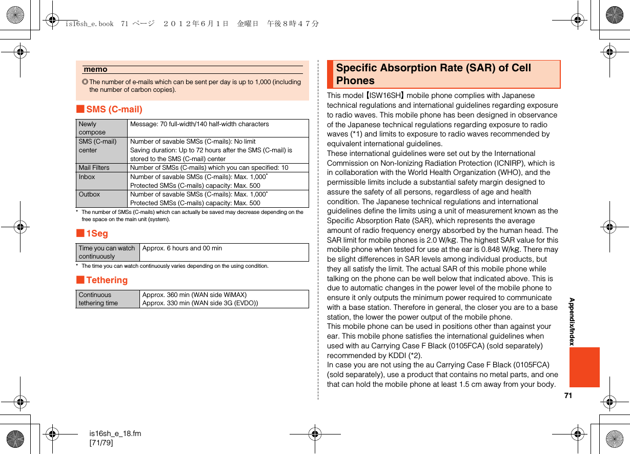71is16sh_e_18.fm[71/79]Appendix/Index■SMS (C-mail)* The number of SMSs (C-mails) which can actually be saved may decrease depending on the free space on the main unit (system).■1Seg* The time you can watch continuously varies depending on the using condition.■TetheringThis model 【ISW16SH】 mobile phone complies with Japanese technical regulations and international guidelines regarding exposure to radio waves. This mobile phone has been designed in observance of the Japanese technical regulations regarding exposure to radio waves (*1) and limits to exposure to radio waves recommended by equivalent international guidelines.These international guidelines were set out by the International Commission on Non-Ionizing Radiation Protection (ICNIRP), which is in collaboration with the World Health Organization (WHO), and the permissible limits include a substantial safety margin designed to assure the safety of all persons, regardless of age and health condition. The Japanese technical regulations and international guidelines define the limits using a unit of measurement known as the Specific Absorption Rate (SAR), which represents the average amount of radio frequency energy absorbed by the human head. The SAR limit for mobile phones is 2.0 W/kg. The highest SAR value for this mobile phone when tested for use at the ear is 0.848 W/kg. There may be slight differences in SAR levels among individual products, but they all satisfy the limit. The actual SAR of this mobile phone while talking on the phone can be well below that indicated above. This is due to automatic changes in the power level of the mobile phone to ensure it only outputs the minimum power required to communicate with a base station. Therefore in general, the closer you are to a base station, the lower the power output of the mobile phone.This mobile phone can be used in positions other than against your ear. This mobile phone satisfies the international guidelines when used with au Carrying Case F Black (0105FCA) (sold separately) recommended by KDDI (*2). In case you are not using the au Carrying Case F Black (0105FCA) (sold separately), use a product that contains no metal parts, and one that can hold the mobile phone at least 1.5 cm away from your body.memo◎The number of e-mails which can be sent per day is up to 1,000 (including the number of carbon copies).Newly composeMessage: 70 full-width/140 half-width charactersSMS (C-mail) centerNumber of savable SMSs (C-mails): No limitSaving duration: Up to 72 hours after the SMS (C-mail) is stored to the SMS (C-mail) centerMail Filters Number of SMSs (C-mails) which you can specified: 10Inbox Number of savable SMSs (C-mails): Max. 1,000*Protected SMSs (C-mails) capacity: Max. 500Outbox Number of savable SMSs (C-mails): Max. 1,000*Protected SMSs (C-mails) capacity: Max. 500Time you can watch continuouslyApprox. 6 hours and 00 minContinuous tethering timeApprox. 360 min (WAN side WiMAX)Approx. 330 min (WAN side 3G (EVDO))Specific Absorption Rate (SAR) of Cell Phonesis16sh_e.book  71 ページ  ２０１２年６月１日　金曜日　午後８時４７分