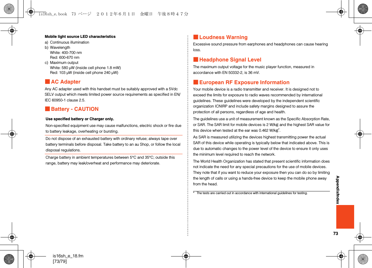 73is16sh_e_18.fm[73/79]Appendix/IndexMobile light source LED characteristicsa) Continuous illuminationb) WavelengthWhite: 400-700 nmRed: 600-670 nmc) Maximum outputWhite: 580 μW (inside cell phone 1.8 mW)Red: 103 μW (inside cell phone 240 μW)■AC AdapterAny AC adapter used with this handset must be suitably approved with a 5Vdc SELV output which meets limited power source requirements as specified in EN/IEC 60950-1 clause 2.5.■Battery - CAUTION■Loudness WarningExcessive sound pressure from earphones and headphones can cause hearing loss.■Headphone Signal LevelThe maximum output voltage for the music player function, measured in accordance with EN 50332-2, is 36 mV.■European RF Exposure InformationYour mobile device is a radio transmitter and receiver. It is designed not to exceed the limits for exposure to radio waves recommended by international guidelines. These guidelines were developed by the independent scientific organization ICNIRP and include safety margins designed to assure the protection of all persons, regardless of age and health.The guidelines use a unit of measurement known as the Specific Absorption Rate, or SAR. The SAR limit for mobile devices is 2 W/kg and the highest SAR value for this device when tested at the ear was 0.462 W/kg*.As SAR is measured utilizing the devices highest transmitting power the actual SAR of this device while operating is typically below that indicated above. This is due to automatic changes to the power level of the device to ensure it only uses the minimum level required to reach the network.The World Health Organization has stated that present scientific information does not indicate the need for any special precautions for the use of mobile devices. They note that if you want to reduce your exposure then you can do so by limiting the length of calls or using a hands-free device to keep the mobile phone away from the head.Use specified battery or Charger only.Non-specified equipment use may cause malfunctions, electric shock or fire due to battery leakage, overheating or bursting.Do not dispose of an exhausted battery with ordinary refuse; always tape over battery terminals before disposal. Take battery to an au Shop, or follow the local disposal regulations.Charge battery in ambient temperatures between 5°C and 35°C; outside this range, battery may leak/overheat and performance may deteriorate.* The tests are carried out in accordance with international guidelines for testing.is16sh_e.book  73 ページ  ２０１２年６月１日　金曜日　午後８時４７分