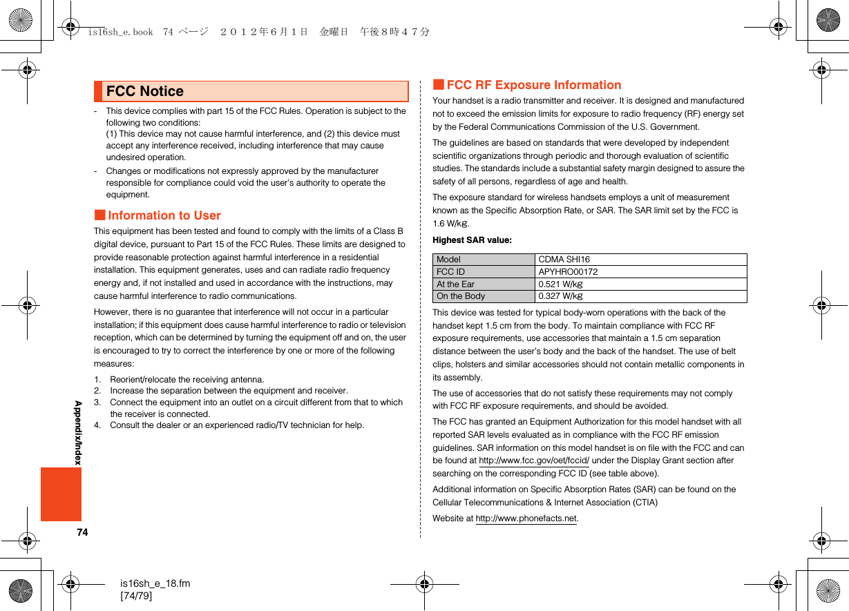 74is16sh_e_18.fm[74/79]Appendix/Index- This device complies with part 15 of the FCC Rules. Operation is subject to the following two conditions:(1) This device may not cause harmful interference, and (2) this device must accept any interference received, including interference that may cause undesired operation.- Changes or modifications not expressly approved by the manufacturer responsible for compliance could void the user’s authority to operate the equipment.■Information to UserThis equipment has been tested and found to comply with the limits of a Class B digital device, pursuant to Part 15 of the FCC Rules. These limits are designed to provide reasonable protection against harmful interference in a residential installation. This equipment generates, uses and can radiate radio frequency energy and, if not installed and used in accordance with the instructions, may cause harmful interference to radio communications.However, there is no guarantee that interference will not occur in a particular installation; if this equipment does cause harmful interference to radio or television reception, which can be determined by turning the equipment off and on, the user is encouraged to try to correct the interference by one or more of the following measures:1. Reorient/relocate the receiving antenna.2. Increase the separation between the equipment and receiver.3. Connect the equipment into an outlet on a circuit different from that to which the receiver is connected.4. Consult the dealer or an experienced radio/TV technician for help.■FCC RF Exposure InformationYour handset is a radio transmitter and receiver. It is designed and manufactured not to exceed the emission limits for exposure to radio frequency (RF) energy set by the Federal Communications Commission of the U.S. Government.The guidelines are based on standards that were developed by independent scientific organizations through periodic and thorough evaluation of scientific studies. The standards include a substantial safety margin designed to assure the safety of all persons, regardless of age and health.The exposure standard for wireless handsets employs a unit of measurement known as the Specific Absorption Rate, or SAR. The SAR limit set by the FCC is 1.6 W/kg.Highest SAR value:This device was tested for typical body-worn operations with the back of the handset kept 1.5 cm from the body. To maintain compliance with FCC RF exposure requirements, use accessories that maintain a 1.5 cm separation distance between the user’s body and the back of the handset. The use of belt clips, holsters and similar accessories should not contain metallic components in its assembly.The use of accessories that do not satisfy these requirements may not comply with FCC RF exposure requirements, and should be avoided.The FCC has granted an Equipment Authorization for this model handset with all reported SAR levels evaluated as in compliance with the FCC RF emission guidelines. SAR information on this model handset is on file with the FCC and can be found at http://www.fcc.gov/oet/fccid/ under the Display Grant section after searching on the corresponding FCC ID (see table above).Additional information on Specific Absorption Rates (SAR) can be found on the Cellular Telecommunications &amp; Internet Association (CTIA)Website at http://www.phonefacts.net.FCC NoticeModel CDMA SHI16FCC ID APYHRO00172At the Ear 0.521 W/kgOn the Body 0.327 W/kgis16sh_e.book  74 ページ  ２０１２年６月１日　金曜日　午後８時４７分