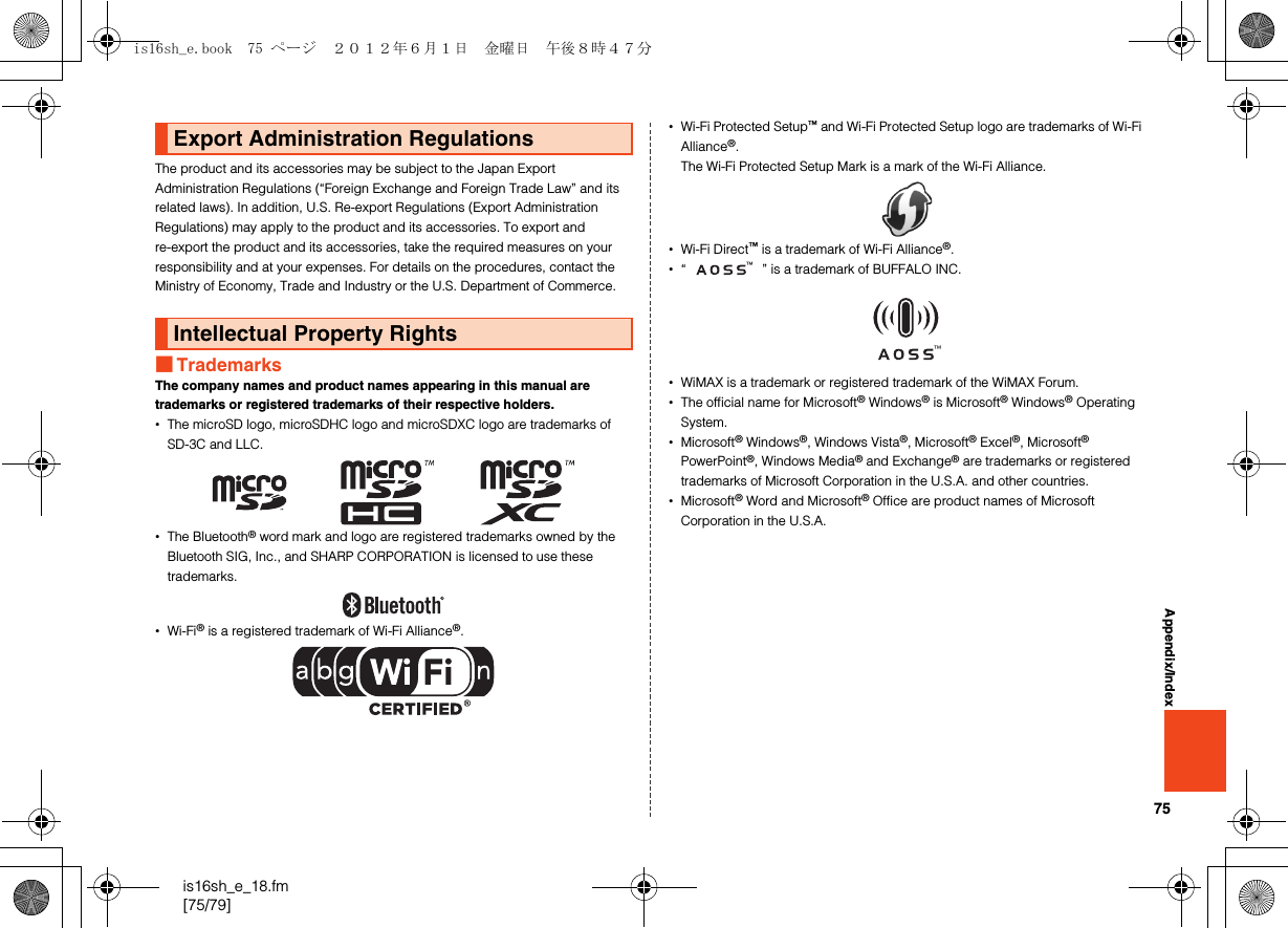 75is16sh_e_18.fm[75/79]Appendix/IndexThe product and its accessories may be subject to the Japan Export Administration Regulations (“Foreign Exchange and Foreign Trade Law” and its related laws). In addition, U.S. Re-export Regulations (Export Administration Regulations) may apply to the product and its accessories. To export and re-export the product and its accessories, take the required measures on your responsibility and at your expenses. For details on the procedures, contact the Ministry of Economy, Trade and Industry or the U.S. Department of Commerce.■TrademarksThe company names and product names appearing in this manual are trademarks or registered trademarks of their respective holders.•The microSD logo, microSDHC logo and microSDXC logo are trademarks of SD-3C and LLC.•The Bluetooth® word mark and logo are registered trademarks owned by the Bluetooth SIG, Inc., and SHARP CORPORATION is licensed to use these trademarks.•Wi-Fi® is a registered trademark of Wi-Fi Alliance®.•Wi-Fi Protected Setup™ and Wi-Fi Protected Setup logo are trademarks of Wi-Fi Alliance®.The Wi-Fi Protected Setup Mark is a mark of the Wi-Fi Alliance.•Wi-Fi Direct™ is a trademark of Wi-Fi Alliance®.•“ ” is a trademark of BUFFALO INC.•WiMAX is a trademark or registered trademark of the WiMAX Forum.•The official name for Microsoft® Windows® is Microsoft® Windows® Operating System.•Microsoft® Windows®, Windows Vista®, Microsoft® Excel®, Microsoft® PowerPoint®, Windows Media® and Exchange® are trademarks or registered trademarks of Microsoft Corporation in the U.S.A. and other countries.•Microsoft® Word and Microsoft® Office are product names of Microsoft Corporation in the U.S.A.Export Administration RegulationsIntellectual Property Rightsis16sh_e.book  75 ページ  ２０１２年６月１日　金曜日　午後８時４７分