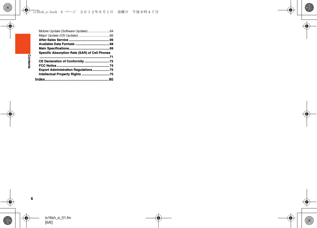 6is16sh_e_01.fm[6/6]ContentsMobile Update (Software Update) ........................64Major Update (OS Update)...................................66After-Sales Service .............................................66Available Data Formats ......................................68Main Specifications.............................................69Specific Absorption Rate (SAR) of Cell Phones..............................................................................71CE Declaration of Conformity ............................72FCC Notice...........................................................74Export Administration Regulations...................75Intellectual Property Rights ...............................75Index............................................................. 80is16sh_e.book  6 ページ  ２０１２年６月１日　金曜日　午後８時４７分