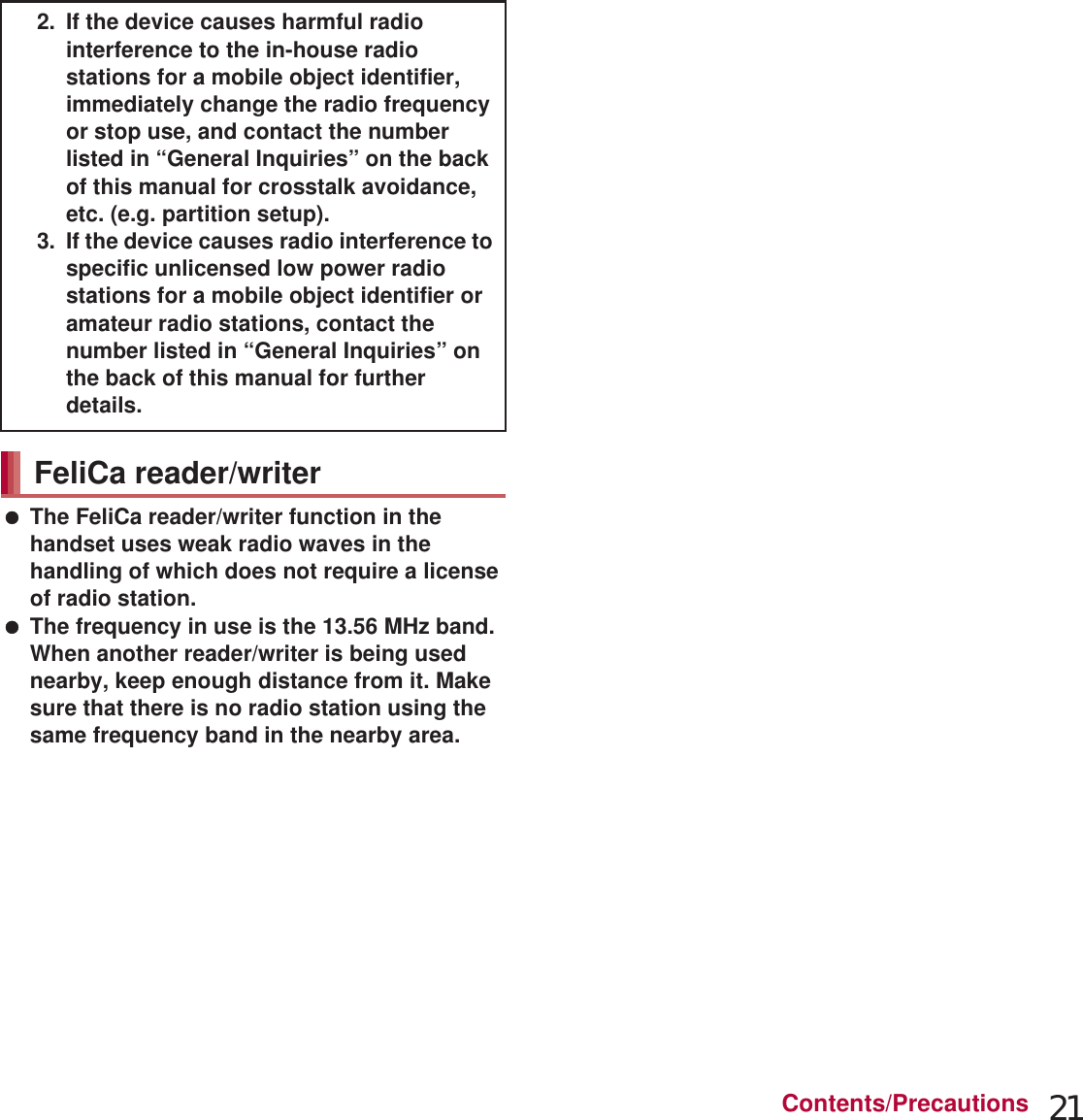 21Contents/Precautions The FeliCa reader/writer function in the handset uses weak radio waves in the handling of which does not require a license of radio station. The frequency in use is the 13.56 MHz band. When another reader/writer is being used nearby, keep enough distance from it. Make sure that there is no radio station using the same frequency band in the nearby area. The FM transmitter function in the handset uses weak radio waves requiring no licenses for radio stations. It uses 77.4 to 85.0 MHz frequency band. To avoid adversely affecting surrounding FM radio users, do not set the same frequency band as an FM broadcasting station in your area for using. Never use the handset that is modified. Using a modified device violates the Radio Law.The handset has acquired the certification of conformity with technical regulations for the specified radio station based on the Radio Law, and the “Technical Conformity Mark ” is printed on the model nameplate of the handset as a proof. If the screws of handset are removed and a modification is given to the inside, the certification of conformity with technical regulations will become invalid. Never use the handset without the valid certification. Doing so violates the Radio Law. Be careful when using the handset while driving a motor vehicle.Using a mobile phone in hand while driving is regarded as a punishable act.However, the punishment has no application in some cases such as when rescuing sick and injured people or maintaining public safety. Use the FeliCa reader/writer function only in Japan.The FeliCa reader/writer function in the handset conforms to the domestic radio wave standards. Using the function overseas may result in punishment. Use the FM transmitter only in Japan.The FM transmitter in the handset is compliant with radio wave standards and is authorized for use only in Japan. Using the function overseas may result in punishment. Never change the basic software improperly.This may be regarded as a conversion of software and repairs may be refused. Be careful not to connect the handset to a PC using Micro USB Cable 01 nor to connect the handset to a TV with HDMI terminal using a commercially available MHL™ cable in areas where the use of mobile phones is prohibited.Power may turn on automatically.2. If the device causes harmful radio interference to the in-house radio stations for a mobile object identifier, immediately change the radio frequency or stop use, and contact the number listed in “General Inquiries” on the back of this manual for crosstalk avoidance, etc. (e.g. partition setup).3. If the device causes radio interference to specific unlicensed low power radio stations for a mobile object identifier or amateur radio stations, contact the number listed in “General Inquiries” on the back of this manual for further details.FeliCa reader/writerFM transmitterCaution