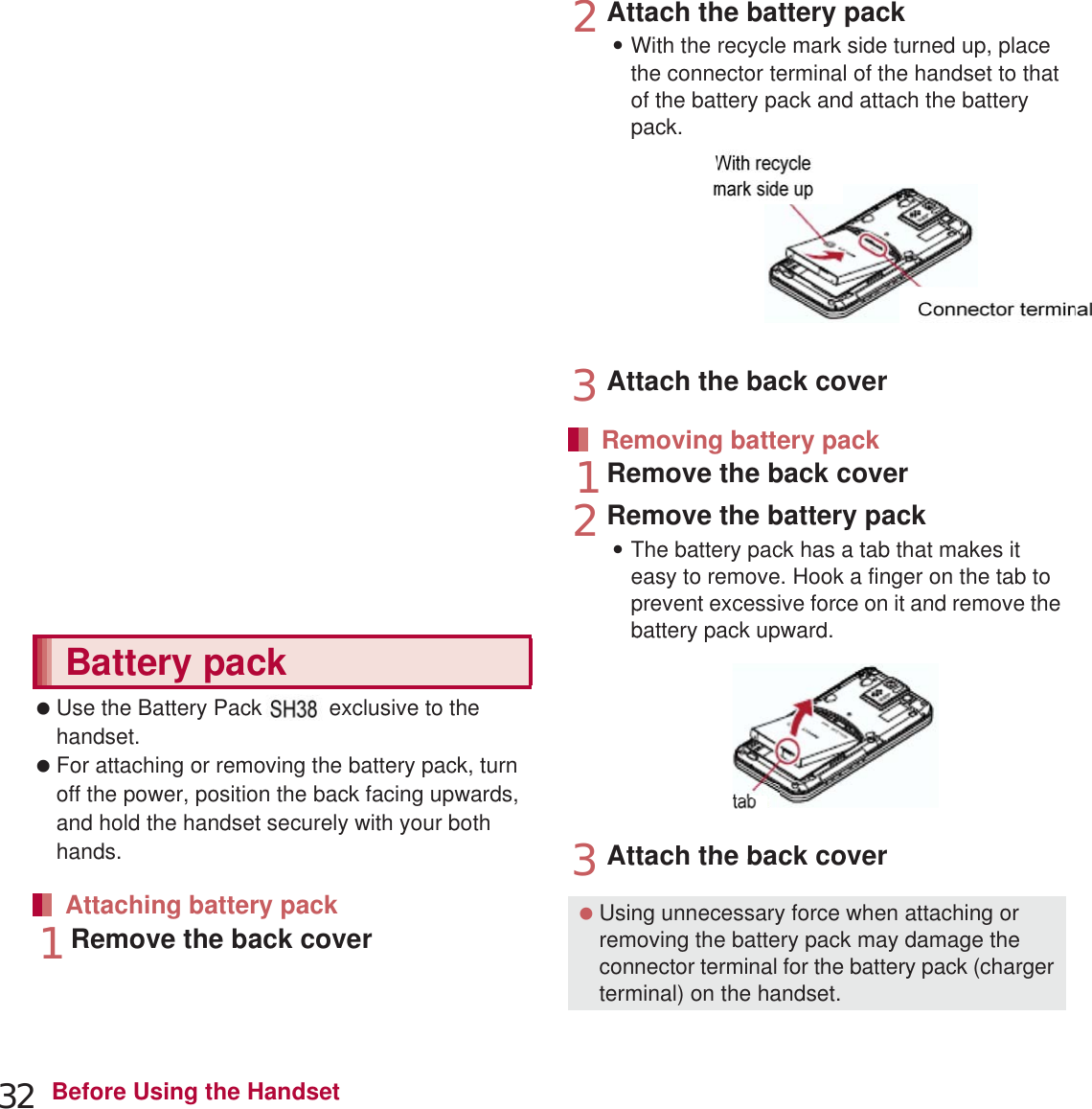 32 Before Using the Handset1Remove the back cover (nP. 23)2Gently push the microSD Card towards inside (1):Push the microSD Card until it clicks. It will eject towards you. Pulling it forcibly may damage the handset or the microSD Card.3Remove the microSD Card (2):Remove the microSD Card by slowly pulling it straight out.4Attach the back cover (nP. 23) Use the Battery Pack SH37 exclusive to the handset. For attaching or removing the battery pack, turn off the power, position the back facing upwards, and hold the handset securely with your both hands.1Remove the back cover (nP. 23)2Attach the battery pack:With the recycle mark side turned up, place the connector terminal of the handset to that of the battery pack and attach the battery pack.3Attach the back cover (nP. 23)1Remove the back cover (nP. 23)2Remove the battery pack:The battery pack has a tab that makes it easy to remove. Hook a finger on the tab to prevent excessive force on it and remove the battery pack upward.3Attach the back cover (nP. 23)Removing microSD CardBattery packAttaching battery packRemoving battery pack Using unnecessary force when attaching or removing the battery pack may damage the connector terminal for the battery pack (charger terminal) on the handset.With recyclemark side upConnector terminalTabek tachthebackcoverprevent excessive force on it and remove tbattery pack upward.