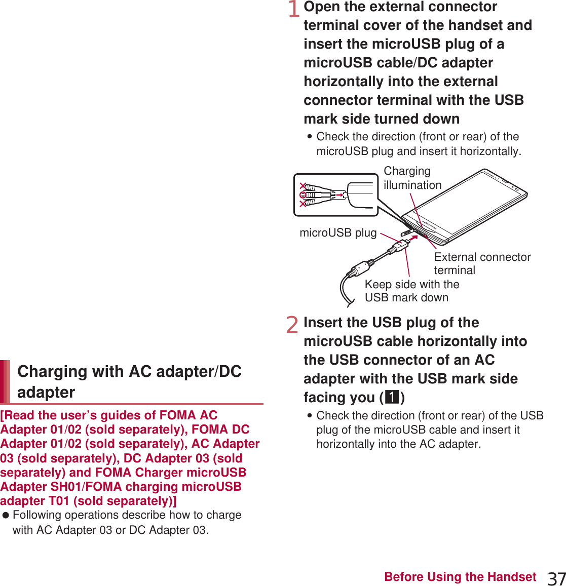 37Before Using the Handset[Read the user’s guides of FOMA AC Adapter 01/02 (sold separately), FOMA DC Adapter 01/02 (sold separately), AC Adapter 03 (sold separately), DC Adapter 03 (sold separately) and FOMA Charger microUSB Adapter SH01/FOMA charging microUSB adapter T01 (sold separately)] Following operations describe how to charge with AC Adapter 03 or DC Adapter 03.1Open the external connector terminal cover of the handset and insert the microUSB plug of a microUSB cable/DC adapter horizontally into the external connector terminal with the USB mark side turned down:Check the direction (front or rear) of the microUSB plug and insert it horizontally.2Insert the USB plug of the microUSB cable horizontally into the USB connector of an AC adapter with the USB mark side facing you (1):Check the direction (front or rear) of the USB plug of the microUSB cable and insert it horizontally into the AC adapter. When noises interfere on a TV, radio set, etc. during its use, use the wireless charger after distancing it as far away from a TV, radio set, etc. as possible. When charging, keep the wireless charger at least 30 cm away from wireless charging compatible devices other than the handset/battery pack to charge. Otherwise the handset/battery pack to charge may not be detected and thus may not be charged. The quality of calls or reception status of 1Seg etc. may deteriorate while the handset is being charged. Do not move the wireless charger and the handset/battery pack while charging. Do not let the vibrator activated while charging the handset. Note that charging may not be complete or the handset may fall since it moves due to vibrations. If you charge the handset with a commercially available product with b mark, the handset may not receive calls during charging. Charge with accompanying Wireless Charger SH02.Charging with AC adapter/DC adaptermicroUSB plugKeep side with theUSB mark downExternal connector terminalChargingillumination