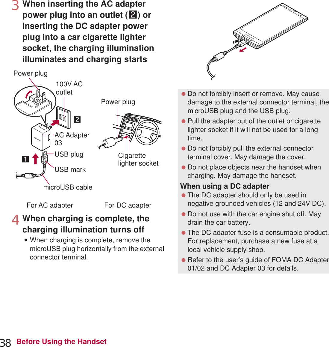 38 Before Using the Handset3When inserting the AC adapter power plug into an outlet (2) or inserting the DC adapter power plug into a car cigarette lighter socket, the charging illumination illuminates and charging starts4When charging is complete, the charging illumination turns off:When charging is complete, remove the microUSB plug horizontally from the external connector terminal.100V ACoutletCigarettelighter socketFor AC adapter For DC adapterUSB markmicroUSB cableAC Adapter03Power plugPower plugUSB plug Do not forcibly insert or remove. May cause damage to the external connector terminal, the microUSB plug and the USB plug. Pull the adapter out of the outlet or cigarette lighter socket if it will not be used for a long time. Do not forcibly pull the external connector terminal cover. May damage the cover. Do not place objects near the handset when charging. May damage the handset.When using a DC adapter The DC adapter should only be used in negative grounded vehicles (12 and 24V DC). Do not use with the car engine shut off. May drain the car battery. The DC adapter fuse is a consumable product. For replacement, purchase a new fuse at a local vehicle supply shop. Refer to the user’s guide of FOMA DC Adapter 01/02 and DC Adapter 03 for details.