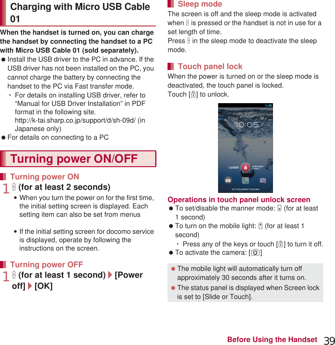 39Before Using the HandsetWhen the handset is turned on, you can charge the handset by connecting the handset to a PC with Micro USB Cable 01 (sold separately). Install the USB driver to the PC in advance. If the USB driver has not been installed on the PC, you cannot charge the battery by connecting the handset to the PC via Fast transfer mode.ƦFor details on installing USB driver, refer to “Manual for USB Driver Installation” in PDF format in the following site.(http://k-tai.sharp.co.jp/support/d/sh-09d/ (in Japanese only) For details on connecting to a PC nP. 1121H (for at least 2 seconds):When you turn the power on for the first time, the initial setting screen is displayed. Each setting item can also be set from menus (nP. 43).:If the initial setting screen for docomo service is displayed, operate by following the instructions on the screen.1H (for at least 1 second)/[Power off]/[OK]The screen is off and the sleep mode is activated when H is pressed or the handset is not in use for a set length of time.Press H in the sleep mode to deactivate the sleep mode.When the power is turned on or the sleep mode is deactivated, the touch panel is locked.Touch [J] to unlock.Operations in touch panel unlock screen To set/disable the manner mode: y (for at least 1 second) To turn on the mobile light: x (for at least 1 second)ƦPress any of the keys or touch [J] to turn it off. To activate the camera: [K]Charging with Micro USB Cable 01Turning power ON/OFFTurning power ONTurning power OFFSleep modeTouch panel lock The mobile light will automatically turn off approximately 30 seconds after it turns on. The status panel is displayed when Screen lock is set to [Slide or Touch].