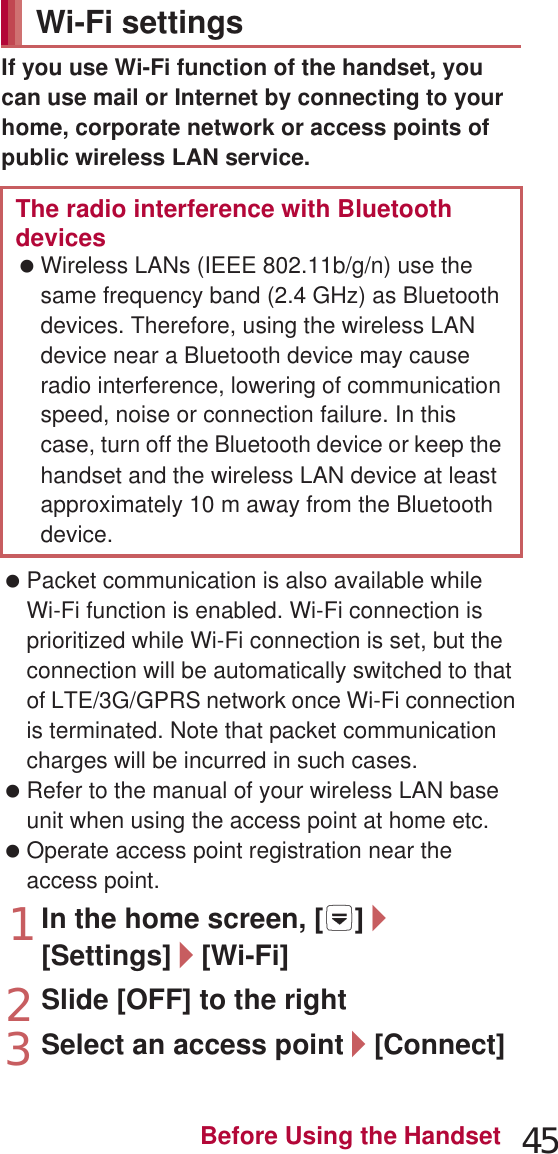 45Before Using the Handsetmopera U is an ISP owned by NTT DOCOMO. If you subscribe to mopera U, you can use Internet with simple setting. mopera U is a paid service that requires subscription. 1In the home screen, [R]/[Settings]/[Network settings]/[Mobile networks]/[Access Point Names]/[mopera U]/[mopera U ୭೰] (mopera U settings)If you use Wi-Fi function of the handset, you can use mail or Internet by connecting to your home, corporate network or access points of public wireless LAN service. Packet communication is also available while Wi-Fi function is enabled. Wi-Fi connection is prioritized while Wi-Fi connection is set, but the connection will be automatically switched to that of LTE/3G/GPRS network once Wi-Fi connection is terminated. Note that packet communication charges will be incurred in such cases. Refer to the manual of your wireless LAN base unit when using the access point at home etc. Operate access point registration near the access point.1In the home screen, [R]/[Settings]/[Wi-Fi]2Slide [OFF] to the right3Select an access point/[Connect]mopera USetting mopera U mopera U ୭೰ (mopera U settings) is an access point for mopera U settings. When you use the access point for mopera U settings, packet communication charges are not incurred. Note that you can connect to only the initial setting screen or the change setting screen. For details on mopera U settings, refer to the mopera U website.Wi-Fi settingsThe radio interference with Bluetooth devices Wireless LANs (IEEE 802.11b/g/n) use the same frequency band (2.4 GHz) as Bluetooth devices. Therefore, using the wireless LAN device near a Bluetooth device may cause radio interference, lowering of communication speed, noise or connection failure. In this case, turn off the Bluetooth device or keep the handset and the wireless LAN device at least approximately 10 m away from the Bluetooth device.