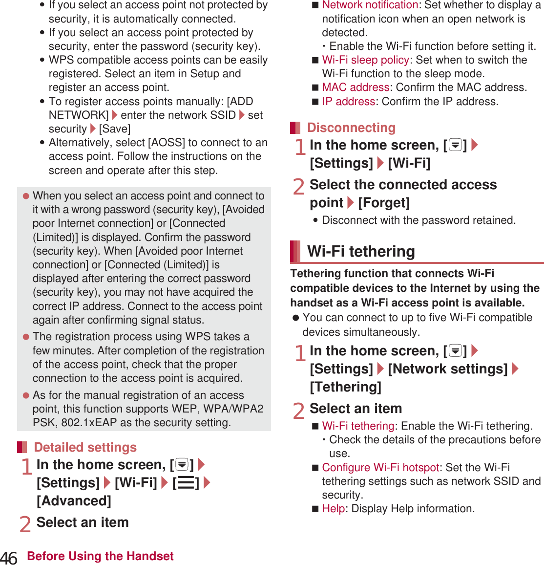 46 Before Using the Handset:If you select an access point not protected by security, it is automatically connected.:If you select an access point protected by security, enter the password (security key).:WPS compatible access points can be easily registered. Select an item in Setup and register an access point.:To register access points manually: [ADD NETWORK]/enter the network SSID/set security/[Save]:Alternatively, select [AOSS] to connect to an access point. Follow the instructions on the screen and operate after this step.1In the home screen, [R]/[Settings]/[Wi-Fi]/[z]/[Advanced]2Select an itemNetwork notification: Set whether to display a notification icon when an open network is detected.ƦEnable the Wi-Fi function before setting it.Wi-Fi sleep policy: Set when to switch the Wi-Fi function to the sleep mode.MAC address: Confirm the MAC address.IP address: Confirm the IP address.1In the home screen, [R]/[Settings]/[Wi-Fi]2Select the connected access point/[Forget]:Disconnect with the password retained.Tethering function that connects Wi-Fi compatible devices to the Internet by using the handset as a Wi-Fi access point is available. You can connect to up to five Wi-Fi compatible devices simultaneously.1In the home screen, [R]/[Settings]/[Network settings]/[Tethering]2Select an itemWi-Fi tethering: Enable the Wi-Fi tethering.ƦCheck the details of the precautions before use.Configure Wi-Fi hotspot: Set the Wi-Fi tethering settings such as network SSID and security.Help: Display Help information. When you select an access point and connect to it with a wrong password (security key), [Avoided poor Internet connection] or [Connected (Limited)] is displayed. Confirm the password (security key). When [Avoided poor Internet connection] or [Connected (Limited)] is displayed after entering the correct password (security key), you may not have acquired the correct IP address. Connect to the access point again after confirming signal status. The registration process using WPS takes a few minutes. After completion of the registration of the access point, check that the proper connection to the access point is acquired. As for the manual registration of an access point, this function supports WEP, WPA/WPA2 PSK, 802.1xEAP as the security setting.Detailed settingsDisconnectingWi-Fi tethering