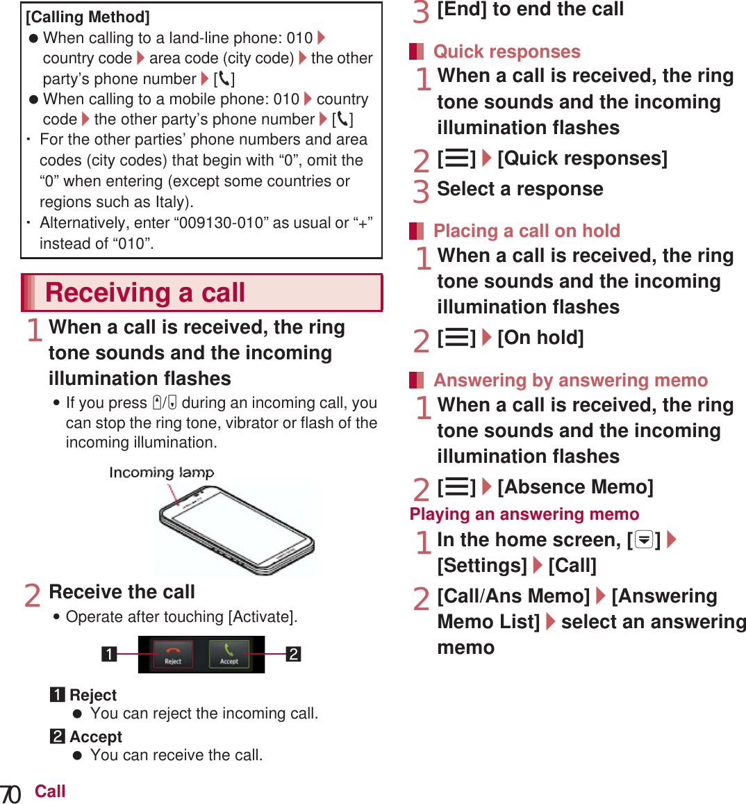 70 Call1When a call is received, the ring tone sounds and the incoming illumination flashes:If you press x/y during an incoming call, you can stop the ring tone, vibrator or flash of the incoming illumination.2Receive the call:Operate after touching [Activate].1Reject You can reject the incoming call.2Accept You can receive the call.3[End] to end the call1When a call is received, the ring tone sounds and the incoming illumination flashes2[z]/[Quick responses]3Select a response1When a call is received, the ring tone sounds and the incoming illumination flashes2[z]/[On hold]1When a call is received, the ring tone sounds and the incoming illumination flashes2[z]/[Absence Memo]Playing an answering memo1In the home screen, [R]/[Settings]/[Call]2[Call/Ans Memo]/[Answering Memo List]/select an answering memoYou can receive a call with Stereo Headset with Microphone (sample).[Calling Method] When calling to a land-line phone: 010/country code/area code (city code)/the other party’s phone number/[0] When calling to a mobile phone: 010/country code/the other party’s phone number/[0]ƦFor the other parties’ phone numbers and area codes (city codes) that begin with “0”, omit the “0” when entering (except some countries or regions such as Italy).ƦAlternatively, enter “009130-010” as usual or “+” instead of “010”.Receiving a callIncomingilluminationQuick responsesPlacing a call on holdAnswering by answering memoAnswering with Stereo Headset with Microphonecoming illumination.ceive the callperate after touching [Activate].