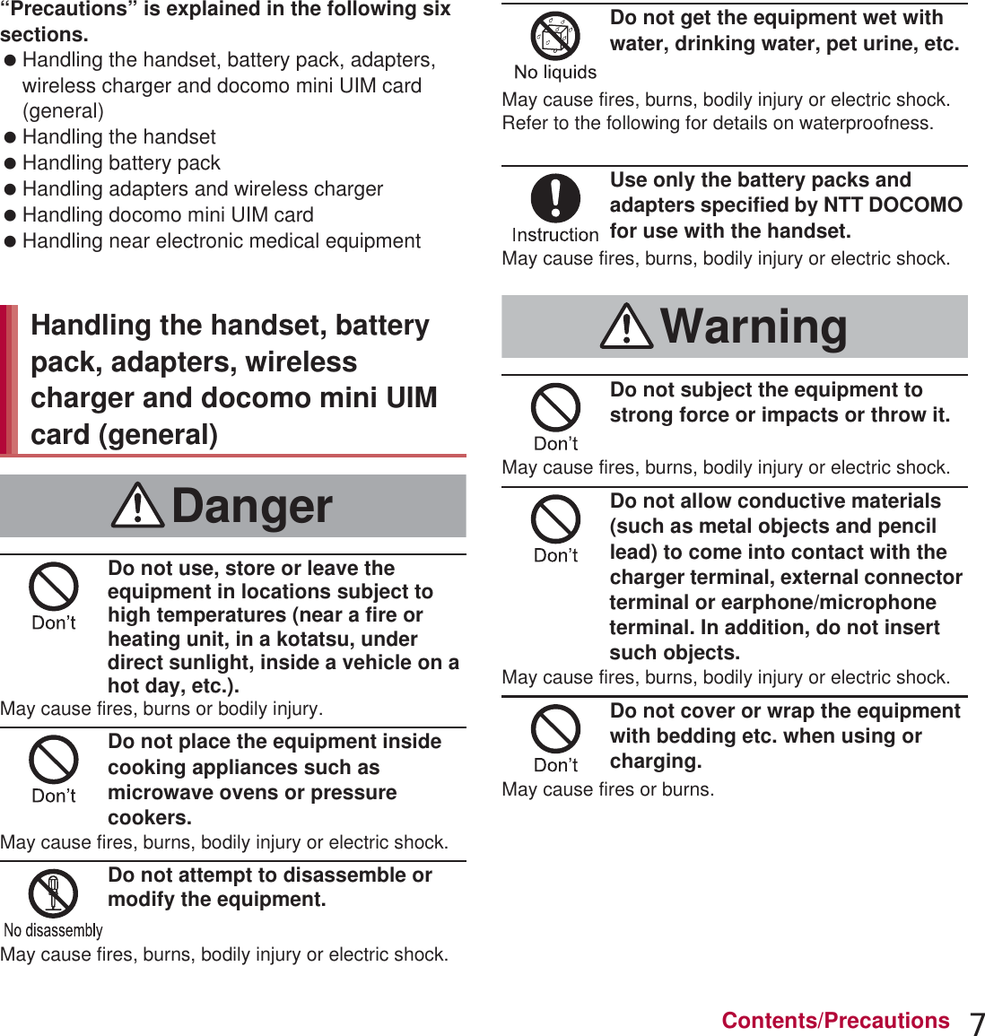 7Contents/Precautions“Precautions” is explained in the following six sections. Handling the handset, battery pack, adapters, wireless charger and docomo mini UIM card (general) . . . . . . . . . . . . . . . . . . . . . . . . . . . . P. 7 Handling the handset . . . . . . . . . . . . . . . . . . P. 9 Handling battery pack . . . . . . . . . . . . . . . . . P. 11 Handling adapters and wireless charger. . . P. 12 Handling docomo mini UIM card. . . . . . . . . P. 14 Handling near electronic medical equipment . . . . . . . . . . . . . . . . . . . . . . . . . . . . . . . . . . P. 14Do not use, store or leave the equipment in locations subject to high temperatures (near a fire or heating unit, in a kotatsu, under direct sunlight, inside a vehicle on a hot day, etc.).May cause fires, burns or bodily injury.Do not place the equipment inside cooking appliances such as microwave ovens or pressure cookers.May cause fires, burns, bodily injury or electric shock.Do not attempt to disassemble or modify the equipment.May cause fires, burns, bodily injury or electric shock.Do not get the equipment wet with water, drinking water, pet urine, etc.May cause fires, burns, bodily injury or electric shock.Refer to the following for details on waterproofness.n“Waterproof/Dust-proof” on P. 22Use only the battery packs and adapters specified by NTT DOCOMO for use with the handset.May cause fires, burns, bodily injury or electric shock.Do not subject the equipment to strong force or impacts or throw it.May cause fires, burns, bodily injury or electric shock.Do not allow conductive materials (such as metal objects and pencil lead) to come into contact with the charger terminal, external connector terminal or earphone/microphone terminal. In addition, do not insert such objects.May cause fires, burns, bodily injury or electric shock.Do not cover or wrap the equipment with bedding etc. when using or charging.May cause fires or burns.Handling the handset, battery pack, adapters, wireless charger and docomo mini UIM card (general)DangerWarning