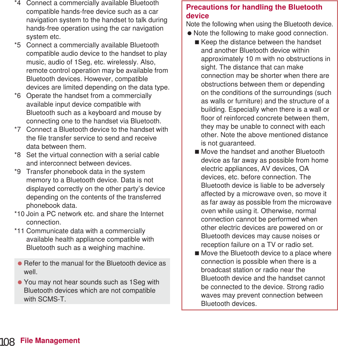 108 File Management*4 Connect a commercially available Bluetooth compatible hands-free device such as a car navigation system to the handset to talk during hands-free operation using the car navigation system etc.*5 Connect a commercially available Bluetooth compatible audio device to the handset to play music, audio of 1Seg, etc. wirelessly. Also, remote control operation may be available from Bluetooth devices. However, compatible devices are limited depending on the data type.*6 Operate the handset from a commercially available input device compatible with Bluetooth such as a keyboard and mouse by connecting one to the handset via Bluetooth.*7 Connect a Bluetooth device to the handset with the file transfer service to send and receive data between them.*8 Set the virtual connection with a serial cable and interconnect between devices.*9 Transfer phonebook data in the system memory to a Bluetooth device. Data is not displayed correctly on the other party’s device depending on the contents of the transferred phonebook data.*10 Join a PC network etc. and share the Internet connection.*11 Communicate data with a commercially available health appliance compatible with Bluetooth such as a weighing machine. Refer to the manual for the Bluetooth device as well. You may not hear sounds such as 1Seg with Bluetooth devices which are not compatible with SCMS-T.Precautions for handling the Bluetooth deviceNote the following when using the Bluetooth device. Note the following to make good connection.Keep the distance between the handset and another Bluetooth device within approximately 10 m with no obstructions in sight. The distance that can make connection may be shorter when there are obstructions between them or depending on the conditions of the surroundings (such as walls or furniture) and the structure of a building. Especially when there is a wall or floor of reinforced concrete between them, they may be unable to connect with each other. Note the above mentioned distance is not guaranteed.Move the handset and another Bluetooth device as far away as possible from home electric appliances, AV devices, OA devices, etc. before connection. The Bluetooth device is liable to be adversely affected by a microwave oven, so move it as far away as possible from the microwave oven while using it. Otherwise, normal connection cannot be performed when other electric devices are powered on or Bluetooth devices may cause noises or reception failure on a TV or radio set.Move the Bluetooth device to a place where connection is possible when there is a broadcast station or radio near the Bluetooth device and the handset cannot be connected to the device. Strong radio waves may prevent connection between Bluetooth devices.