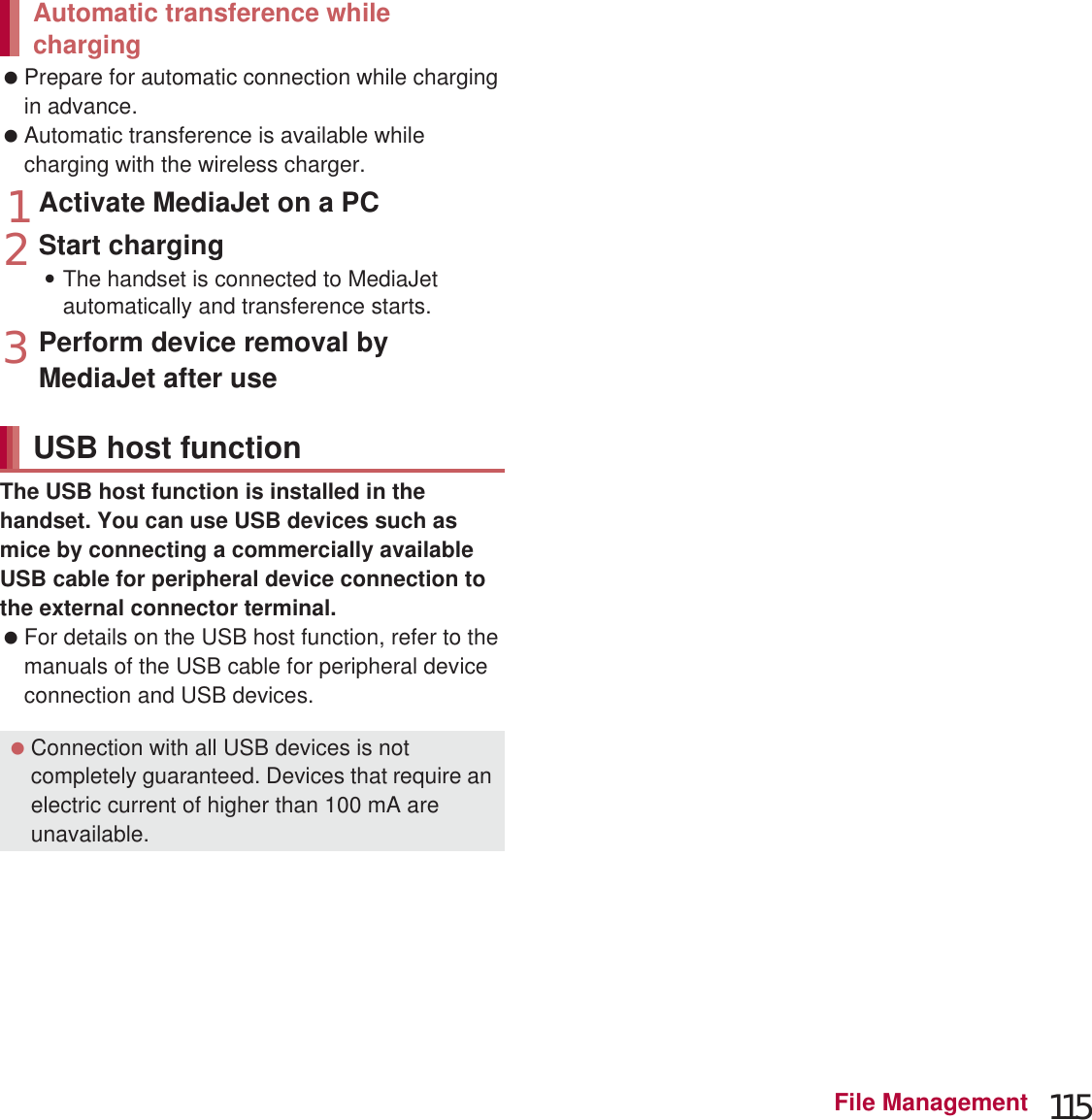 115File Management Prepare for automatic connection while charging in advance. Automatic transference is available while charging with the wireless charger.1Activate MediaJet on a PC2Start charging:The handset is connected to MediaJet automatically and transference starts.3Perform device removal by MediaJet after useThe USB host function is installed in the handset. You can use USB devices such as mice by connecting a commercially available USB cable for peripheral device connection to the external connector terminal. For details on the USB host function, refer to the manuals of the USB cable for peripheral device connection and USB devices.You can display the same screen as that of the handset on the TV by connecting the handset to a TV with an HDMI terminal. Connect a TV to the handset via a commercially available MHL™ cable to use. For details on operation, refer to the manual of a TV. For details on compatible devices, refer to the “SH DASH”.(http://k-tai.sharp.co.jp/support/)  (in Japanese only)1Connect the handset to a TV via an MHL™ cable:If you pull out the MHL™ cable, the MHL™ connection will be terminated.Automatic transference while chargingUSB host function Connection with all USB devices is not completely guaranteed. Devices that require an electric current of higher than 100 mA are unavailable. MHL™ connection When you watch on a TV, set the screen size of the TV side to full screen after the MHL™ connection is established. MHL™ connection is not available overseas. MHL™ connection is not available when the battery level is insufficient. MHL™ connection is not available depending on the application being activated. During the MHL™ connection, you may not receive 1Seg. Refrain from watching/recording 1Seg. If you receive a call during the MHL™ connection, the MHL™ connection is disconnected. You may not be able to sufficiently charge the battery during the MHL™ connection depending on the MHL™ cable or TV.