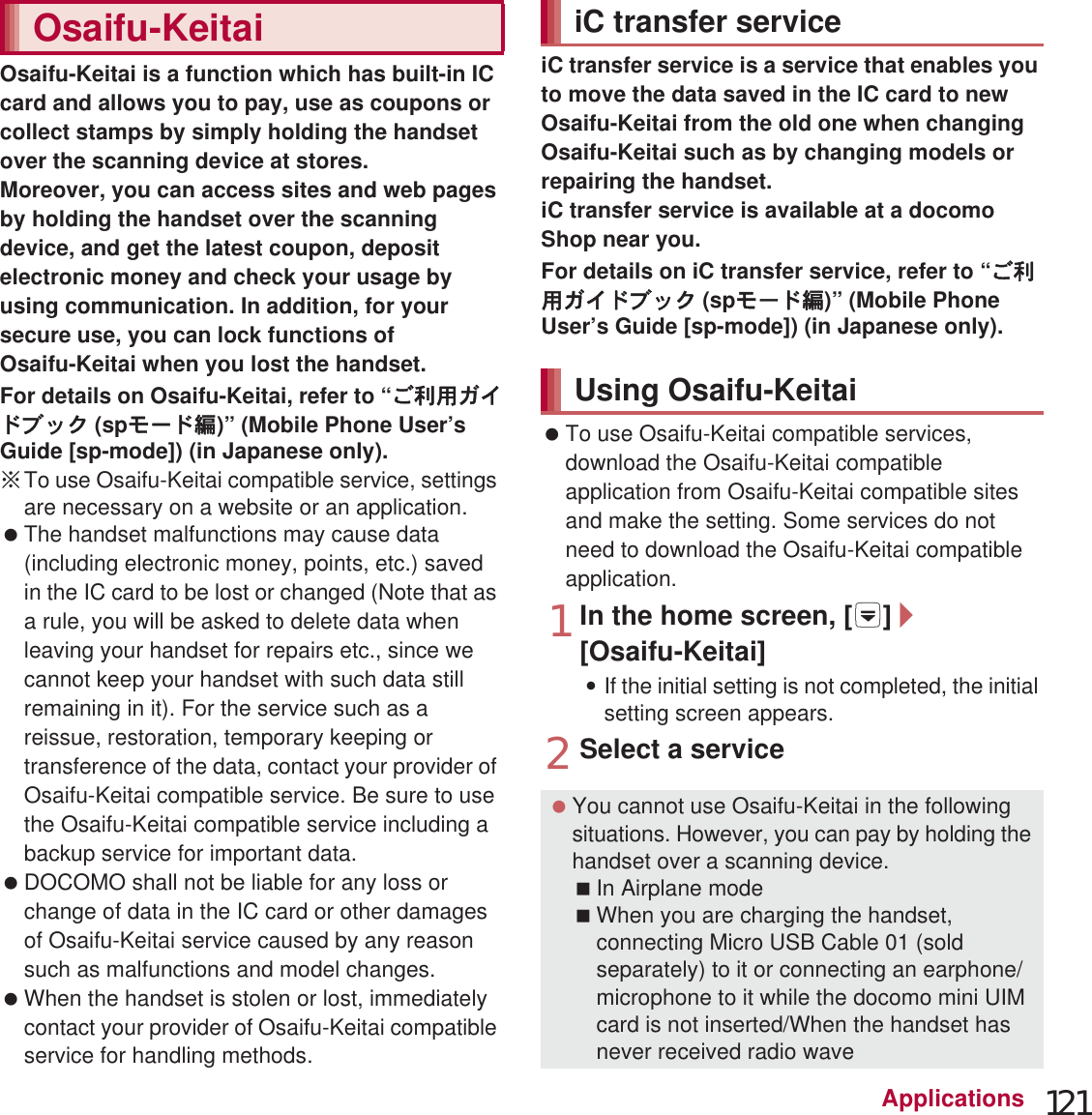 121ApplicationsOsaifu-Keitai is a function which has built-in IC card and allows you to pay, use as coupons or collect stamps by simply holding the handset over the scanning device at stores.Moreover, you can access sites and web pages by holding the handset over the scanning device, and get the latest coupon, deposit electronic money and check your usage by using communication. In addition, for your secure use, you can lock functions of Osaifu-Keitai when you lost the handset.For details on Osaifu-Keitai, refer to “̮၌ဥ΄ͼΡήΛ· (spκȜΡ༎)” (Mobile Phone User’s Guide [sp-mode]) (in Japanese only).ɦTo use Osaifu-Keitai compatible service, settings are necessary on a website or an application.  The handset malfunctions may cause data (including electronic money, points, etc.) saved in the IC card to be lost or changed (Note that as a rule, you will be asked to delete data when leaving your handset for repairs etc., since we cannot keep your handset with such data still remaining in it). For the service such as a reissue, restoration, temporary keeping or transference of the data, contact your provider of Osaifu-Keitai compatible service. Be sure to use the Osaifu-Keitai compatible service including a backup service for important data. DOCOMO shall not be liable for any loss or change of data in the IC card or other damages of Osaifu-Keitai service caused by any reason such as malfunctions and model changes. When the handset is stolen or lost, immediately contact your provider of Osaifu-Keitai compatible service for handling methods.iC transfer service is a service that enables you to move the data saved in the IC card to new Osaifu-Keitai from the old one when changing Osaifu-Keitai such as by changing models or repairing the handset.iC transfer service is available at a docomo Shop near you.For details on iC transfer service, refer to “̮၌ဥ΄ͼΡήΛ· (spκȜΡ༎)” (Mobile Phone User’s Guide [sp-mode]) (in Japanese only). To use Osaifu-Keitai compatible services, download the Osaifu-Keitai compatible application from Osaifu-Keitai compatible sites and make the setting. Some services do not need to download the Osaifu-Keitai compatible application.1In the home screen, [R]/[Osaifu-Keitai]:If the initial setting is not completed, the initial setting screen appears.2Select a serviceOsaifu-Keitai iC transfer serviceUsing Osaifu-Keitai You cannot use Osaifu-Keitai in the following situations. However, you can pay by holding the handset over a scanning device.In Airplane modeWhen you are charging the handset, connecting Micro USB Cable 01 (sold separately) to it or connecting an earphone/microphone to it while the docomo mini UIM card is not inserted/When the handset has never received radio wave