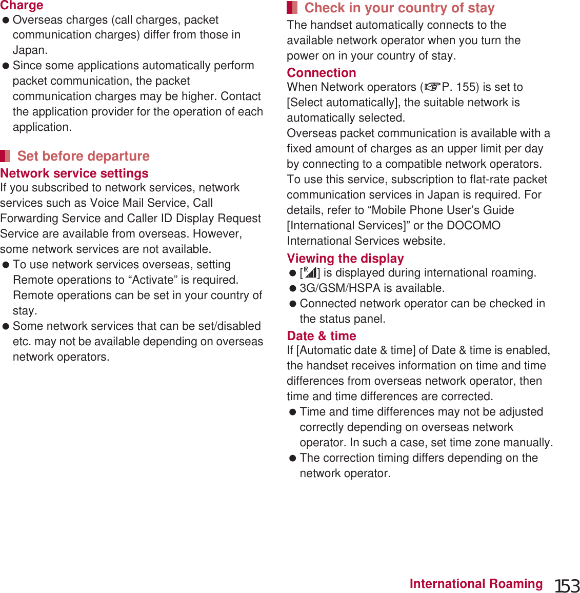 153International RoamingCharge Overseas charges (call charges, packet communication charges) differ from those in Japan. Since some applications automatically perform packet communication, the packet communication charges may be higher. Contact the application provider for the operation of each application.Network service settingsIf you subscribed to network services, network services such as Voice Mail Service, Call Forwarding Service and Caller ID Display Request Service are available from overseas. However, some network services are not available. To use network services overseas, setting Remote operations to “Activate” is required. Remote operations can be set in your country of stay. Some network services that can be set/disabled etc. may not be available depending on overseas network operators.The handset automatically connects to the available network operator when you turn the power on in your country of stay.ConnectionWhen Network operators (nP. 155) is set to [Select automatically], the suitable network is automatically selected.Overseas packet communication is available with a fixed amount of charges as an upper limit per day by connecting to a compatible network operators. To use this service, subscription to flat-rate packet communication services in Japan is required. For details, refer to “Mobile Phone User’s Guide [International Services]” or the DOCOMO International Services website.Viewing the display  [U] is displayed during international roaming. 3G/GSM/HSPA is available. Connected network operator can be checked in the status panel. Date &amp; timeIf [Automatic date &amp; time] of Date &amp; time is enabled, the handset receives information on time and time differences from overseas network operator, then time and time differences are corrected. Time and time differences may not be adjusted correctly depending on overseas network operator. In such a case, set time zone manually. The correction timing differs depending on the network operator. For details on Date &amp; time nP. 101Set before departureCheck in your country of stay