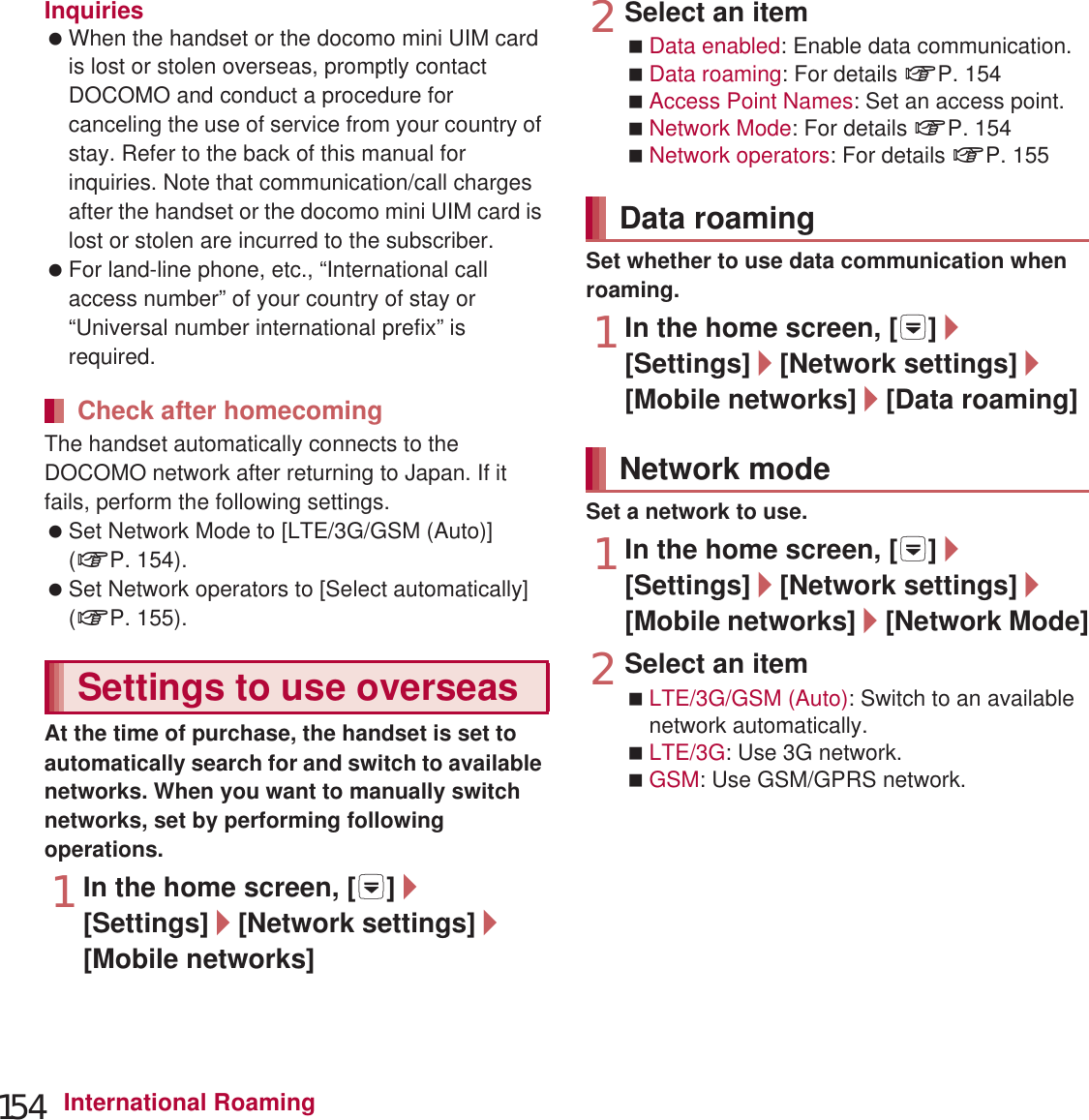 154 International RoamingInquiries When the handset or the docomo mini UIM card is lost or stolen overseas, promptly contact DOCOMO and conduct a procedure for canceling the use of service from your country of stay. Refer to the back of this manual for inquiries. Note that communication/call charges after the handset or the docomo mini UIM card is lost or stolen are incurred to the subscriber. For land-line phone, etc., “International call access number” of your country of stay or “Universal number international prefix” is required.The handset automatically connects to the DOCOMO network after returning to Japan. If it fails, perform the following settings. Set Network Mode to [LTE/3G/GSM (Auto)] (nP. 154). Set Network operators to [Select automatically] (nP. 155).At the time of purchase, the handset is set to automatically search for and switch to available networks. When you want to manually switch networks, set by performing following operations.1In the home screen, [R]/[Settings]/[Network settings]/[Mobile networks]2Select an itemData enabled: Enable data communication.Data roaming: For details nP. 154Access Point Names: Set an access point.Network Mode: For details nP. 154Network operators: For details nP. 155Set whether to use data communication when roaming.1In the home screen, [R]/[Settings]/[Network settings]/[Mobile networks]/[Data roaming]Set a network to use.1In the home screen, [R]/[Settings]/[Network settings]/[Mobile networks]/[Network Mode]2Select an itemLTE/3G/GSM (Auto): Switch to an available network automatically.LTE/3G: Use 3G network.GSM: Use GSM/GPRS network.Check after homecomingSettings to use overseasData roamingNetwork mode