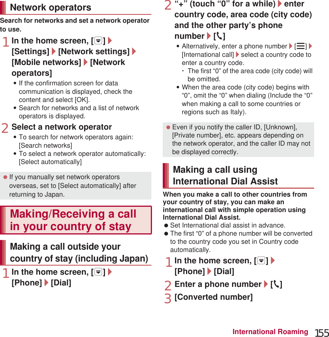 155International RoamingSearch for networks and set a network operator to use.1In the home screen, [R]/[Settings]/[Network settings]/[Mobile networks]/[Network operators]:If the confirmation screen for data communication is displayed, check the content and select [OK].:Search for networks and a list of network operators is displayed.2Select a network operator:To search for network operators again: [Search networks]:To select a network operator automatically: [Select automatically]1In the home screen, [R]/[Phone]/[Dial]2“+” (touch “0” for a while)/enter country code, area code (city code) and the other party’s phone number/[0]:Alternatively, enter a phone number/[z]/[International call]/select a country code to enter a country code.ƦThe first “0” of the area code (city code) will be omitted.:When the area code (city code) begins with “0”, omit the “0” when dialing (Include the “0” when making a call to some countries or regions such as Italy).When you make a call to other countries from your country of stay, you can make an international call with simple operation using International Dial Assist. Set International dial assist in advance. The first “0” of a phone number will be converted to the country code you set in Country code automatically. 1In the home screen, [R]/[Phone]/[Dial]2Enter a phone number/[0]3[Converted number]Network operators If you manually set network operators overseas, set to [Select automatically] after returning to Japan.Making/Receiving a call in your country of stayMaking a call outside your country of stay (including Japan) Even if you notify the caller ID, [Unknown], [Private number], etc. appears depending on the network operator, and the caller ID may not be displayed correctly.Making a call using International Dial Assist