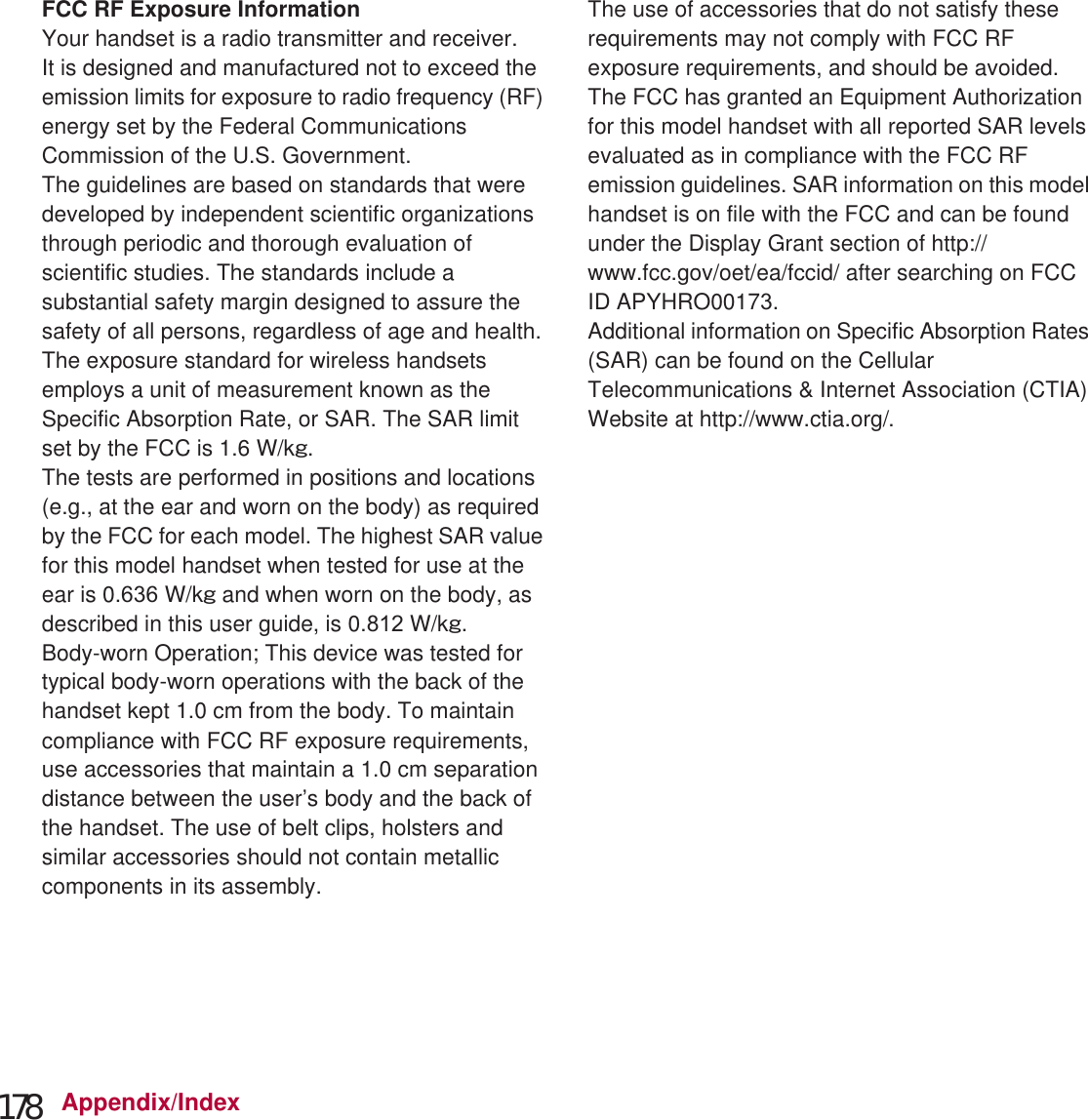 178 Appendix/IndexThe Japan Export Administration Regulations (“Foreign Exchange and Foreign Trade Act” and its related laws) will be applied to this product and its accessories under certain conditions. The Export Administration Regulations are also applied. To export or reexport the handset and its accessories, conduct all legally required procedures at your own risk and expense. For details on the procedures, contact the Ministry of Economy, Trade and Industry or the US Department of Commerce.FCC RF Exposure InformationYour handset is a radio transmitter and receiver.It is designed and manufactured not to exceed the emission limits for exposure to radio frequency (RF) energy set by the Federal Communications Commission of the U.S. Government.The guidelines are based on standards that were developed by independent scientific organizations through periodic and thorough evaluation of scientific studies. The standards include a substantial safety margin designed to assure the safety of all persons, regardless of age and health.The exposure standard for wireless handsets employs a unit of measurement known as the Specific Absorption Rate, or SAR. The SAR limit set by the FCC is 1.6 W/kŨ.The tests are performed in positions and locations (e.g., at the ear and worn on the body) as required by the FCC for each model. The highest SAR value for this model handset when tested for use at the ear is 0. W/kŨ and when worn on the body, as described in this user guide, is 0. W/kŨ.Body-worn Operation; This device was tested for typical body-worn operations with the back of the handset kept 1.0 cm from the body. To maintain compliance with FCC RF exposure requirements, use accessories that maintain a 1.0 cm separation distance between the user’s body and the back of the handset. The use of belt clips, holsters and similar accessories should not contain metallic components in its assembly.The use of accessories that do not satisfy these requirements may not comply with FCC RF exposure requirements, and should be avoided. The FCC has granted an Equipment Authorization for this model handset with all reported SAR levels evaluated as in compliance with the FCC RF emission guidelines. SAR information on this model handset is on file with the FCC and can be found under the Display Grant section of (http://www.fcc.gov/oet/ea/fccid/) after searching on FCC ID APYHRO0017.Additional information on Specific Absorption Rates (SAR) can be found on the Cellular Telecommunications &amp; Internet Association (CTIA) Website at (http://www.ctia.org/) .Export Administration Regulations