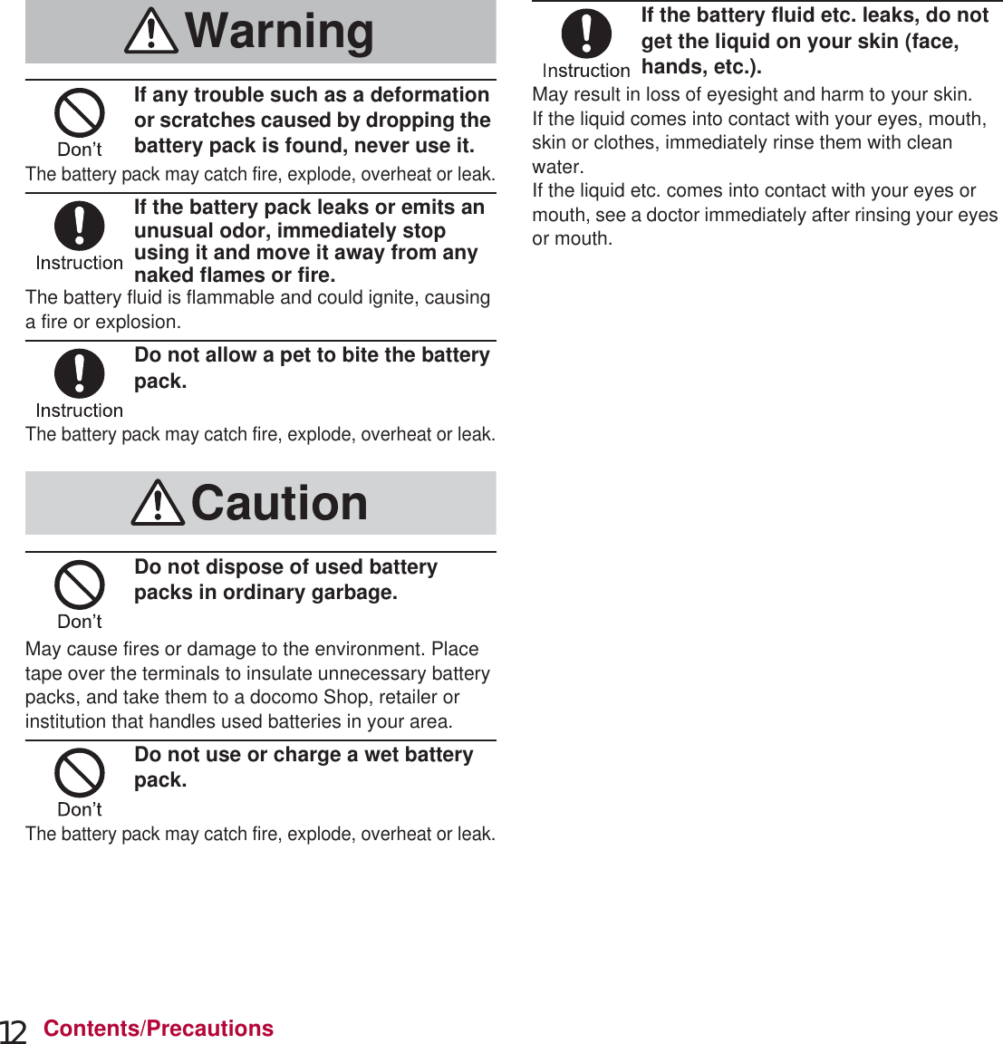 12 Contents/PrecautionsIf any trouble such as a deformation or scratches caused by dropping the battery pack is found, never use it.The battery pack may catch fire, explode, overheat or leak.If the battery pack leaks or emits an unusual odor, immediately stop using it and move it away from any naked flames or fire.The battery fluid is flammable and could ignite, causing a fire or explosion.Do not allow a pet to bite the battery pack.The battery pack may catch fire, explode, overheat or leak.Do not dispose of used battery packs in ordinary garbage.May cause fires or damage to the environment. Place tape over the terminals to insulate unnecessary battery packs, and take them to a docomo Shop, retailer or institution that handles used batteries in your area.Do not use or charge a wet battery pack.The battery pack may catch fire, explode, overheat or leak.If the battery fluid etc. leaks, do not get the liquid on your skin (face, hands, etc.).May result in loss of eyesight and harm to your skin.If the liquid comes into contact with your eyes, mouth, skin or clothes, immediately rinse them with clean water.If the liquid etc. comes into contact with your eyes or mouth, see a doctor immediately after rinsing your eyes or mouth.Do not use if the cord of the adapter or of the wireless charger is damaged.May cause fires, burns or electric shock.Never use the AC adapter or the wireless charger in humid locations such as a bathroom.May cause fires, burns or electric shock.The DC adapter should only be used in negative grounded vehicles. Never use it in positive grounded vehicles.May cause fires, burns or electric shock.Do not touch adapters or the wireless charger if you hear thunder.May cause electric shock.WarningCautionHandling adapters and wireless chargerWarning